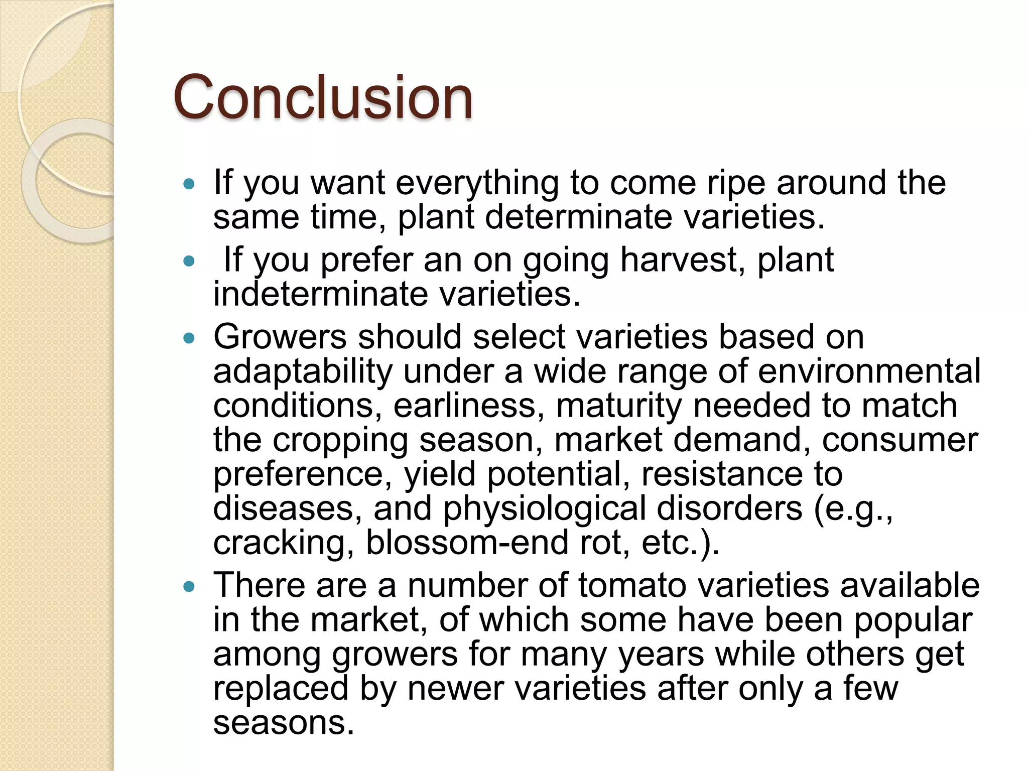 Conclusion
 If you want everything to come ripe around the
same time, plant determinate varieties.
 If you prefer an on going harvest, plant
indeterminate varieties.
 Growers should select varieties based on
adaptability under a wide range of environmental
conditions, earliness, maturity needed to match
the cropping season, market demand, consumer
preference, yield potential, resistance to
diseases, and physiological disorders (e.g.,
cracking, blossom-end rot, etc.).
 There are a number of tomato varieties available
in the market, of which some have been popular
among growers for many years while others get
replaced by newer varieties after only a few
seasons.
 