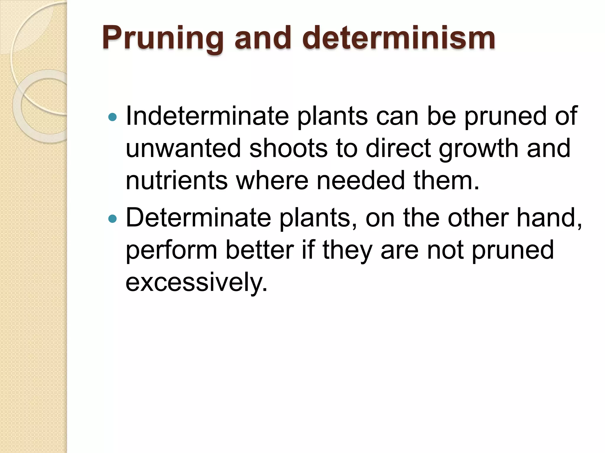 Pruning and determinism
 Indeterminate plants can be pruned of
unwanted shoots to direct growth and
nutrients where needed them.
 Determinate plants, on the other hand,
perform better if they are not pruned
excessively.
 