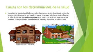 Cuales son los determinantes de la salud
 La pobreza, las desigualdades sociales, la discriminación, la vivienda pobre, la
inseguridad alimentaria, las condiciones de vida poco saludable en la infancia y
la falta de trabajo son determinantes de la mayor parte de las enfermedades,
muertes y desigualdades en salud entre países y dentro de un mismo país
 