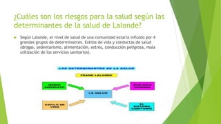 ¿Cuáles son los riesgos para la salud según las
determinantes de la salud de Lalonde?
 Según Lalonde, el nivel de salud de una comunidad estaría influido por 4
grandes grupos de determinantes. Estilos de vida y conductas de salud
(drogas, sedentarismo, alimentación, estrés, conducción peligrosa, mala
utilización de los servicios sanitarios).
 