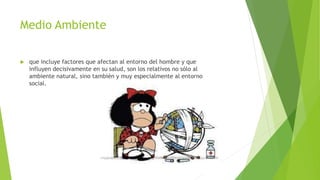Medio Ambiente
 que incluye factores que afectan al entorno del hombre y que
influyen decisivamente en su salud, son los relativos no sólo al
ambiente natural, sino también y muy especialmente al entorno
social.
 