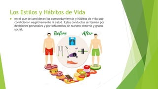 Los Estilos y Hábitos de Vida
 en el que se consideran los comportamientos y hábitos de vida que
condicionan negativamente la salud. Estas conductas se forman por
decisiones personales y por influencias de nuestro entorno y grupo
social.
 