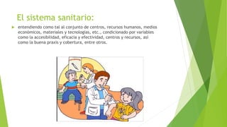 El sistema sanitario:
 entendiendo como tal al conjunto de centros, recursos humanos, medios
económicos, materiales y tecnologías, etc., condicionado por variables
como la accesibilidad, eficacia y efectividad, centros y recursos, así
como la buena praxis y cobertura, entre otros.
 