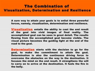The Combination of
Visualization, Determination and Resilience
A sure way to attain your goals is to enlist three powerful
forces, namely, visualization, determination and resilience.
 
Visualization entails the ability to cast the end result
of the goal into vivid images of final reality. The
accomplished goal can be seen in great detail. The results
flowing from the accomplished goal become visible. The
visual picture becomes the guiding light at the end of the
road to the goal.
 
Determination starts with the decision to go for the
goal, to make the commitment to attain the goal.
Determination is also the continuous driving force to
overcome the obstacles on the way to the destination. It
focuses the mind on the end result. It strengthens the will
to carry on to arrive at the destination. It fuels the fire in
the belly.
 
