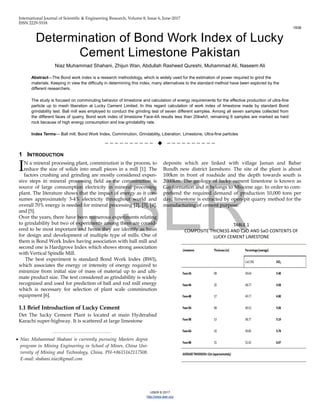 International Journal of Scientific & Engineering Research, Volume 8, Issue 6, June-2017
ISSN 2229-5518
1938
IJSER © 2017
http://www.ijser.org
Determination of Bond Work Index of Lucky
Cement Limestone Pakistan
Niaz Muhammad Shahani, Zhijun Wan, Abdullah Rasheed Qureshi, Muhammad Ali, Naseem Ali
Abstract—The Bond work index is a research methodology, which is widely used for the estimation of power required to grind the
materials. Keeping in view the difficulty in determining this index, many alternatives to the standard method have been explored by the
different researchers.
The study is focused on comminuting behavior of limestone and calculation of energy requirements for the effective production of ultra-fine
particle up to mesh liberation at Lucky Cement Limited. In this regard calculation of work index of limestone made by standard Bond
grindability test. Ball mill was employed to conduct the grinding test of seven different samples. Among all seven samples collected from
the different faces of quarry, Bond work index of limestone Face-4A results less than 20kwh/t, remaining 6 samples are marked as hard
rock because of high energy consumption and low grindability rate.
Index Terms— Ball mill, Bond Work Index, Comminution, Grindability, Liberation, Limestone, Ultra-fine particles
——————————  ——————————
1 INTRODUCTION
N a mineral processing plant, comminution is the process, to
reduce the size of solids into small pieces in a mill [1]. The
factors crushing and grinding are mostly considered expen-
sive steps in mineral processing field as the comminution is
source of large consumption electricity in mineral processing
plant. The literature shows that the impact of energy as it con-
sumes approximately 3-4% electricity throughout world and
overall 70% energy is needed for mineral processing [2], [3], [4],
and [5].
Over the years, there have been numerous experiments relating
to grindability but two of experiments among them are consid-
ered to be most important and hence they are identify as basis
for design and development of multiple type of mills. One of
them is Bond Work Index having association with ball mill and
second one is Hardgrove Index which shows strong association
with Vertical Spindle Mill.
The best experiment is standard Bond Work Index (BWI),
which associates the energy or intensity of energy required to
minimize from initial size of mass of material up to and ulti-
mate product size. The text considered as grindability is widely
recognized and used for prediction of ball and rod mill energy
which is necessary for selection of plant scale comminution
equipment [6].
1.1 Brief Introduction of Lucky Cement
Det The lucky Cement Plant is located at main Hyderabad
Karachi super-highway. It is scattered at large limestone
deposits which are linked with village Jaman and Babar
Bundh new district Jamshoro. The site of the plant is about
100km in front of roadside and the depth towards south is
2000km. The geology of lucky cement limestone is known as
Gaj-formation and it belongs to Miocene age. In order to com-
prehend the required demand of production 10,000 tons per
day, limestone is extracted by open-pit quarry method for the
manufacturing of cement purpose.
I
————————————————
 Niaz Muhammad Shahani is currently pursuing Masters degree
program in Mining Engineering in School of Mines, China Uni-
versity of Mining and Technology, China, PH-+8615162117508.
E-mail: shahani.niaz@gmail.com
TABLE 1
COMPOSITE THICNESS AND CaO AND SaO CONTENTS OF
LUCKY CEMENT LIMESTONE
 