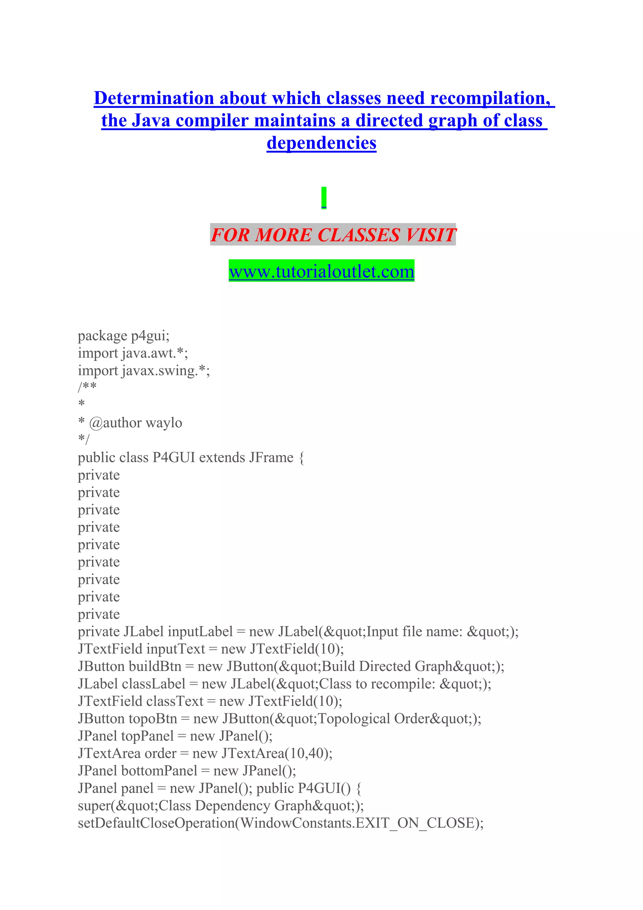 Determination about which classes need recompilation,
the Java compiler maintains a directed graph of class
dependencies
FOR MORE CLASSES VISIT
www.tutorialoutlet.com
package p4gui;
import java.awt.*;
import javax.swing.*;
/**
*
* @author waylo
*/
public class P4GUI extends JFrame {
private
private
private
private
private
private
private
private
private
private JLabel inputLabel = new JLabel(&quot;Input file name: &quot;);
JTextField inputText = new JTextField(10);
JButton buildBtn = new JButton(&quot;Build Directed Graph&quot;);
JLabel classLabel = new JLabel(&quot;Class to recompile: &quot;);
JTextField classText = new JTextField(10);
JButton topoBtn = new JButton(&quot;Topological Order&quot;);
JPanel topPanel = new JPanel();
JTextArea order = new JTextArea(10,40);
JPanel bottomPanel = new JPanel();
JPanel panel = new JPanel(); public P4GUI() {
super(&quot;Class Dependency Graph&quot;);
setDefaultCloseOperation(WindowConstants.EXIT_ON_CLOSE);
 