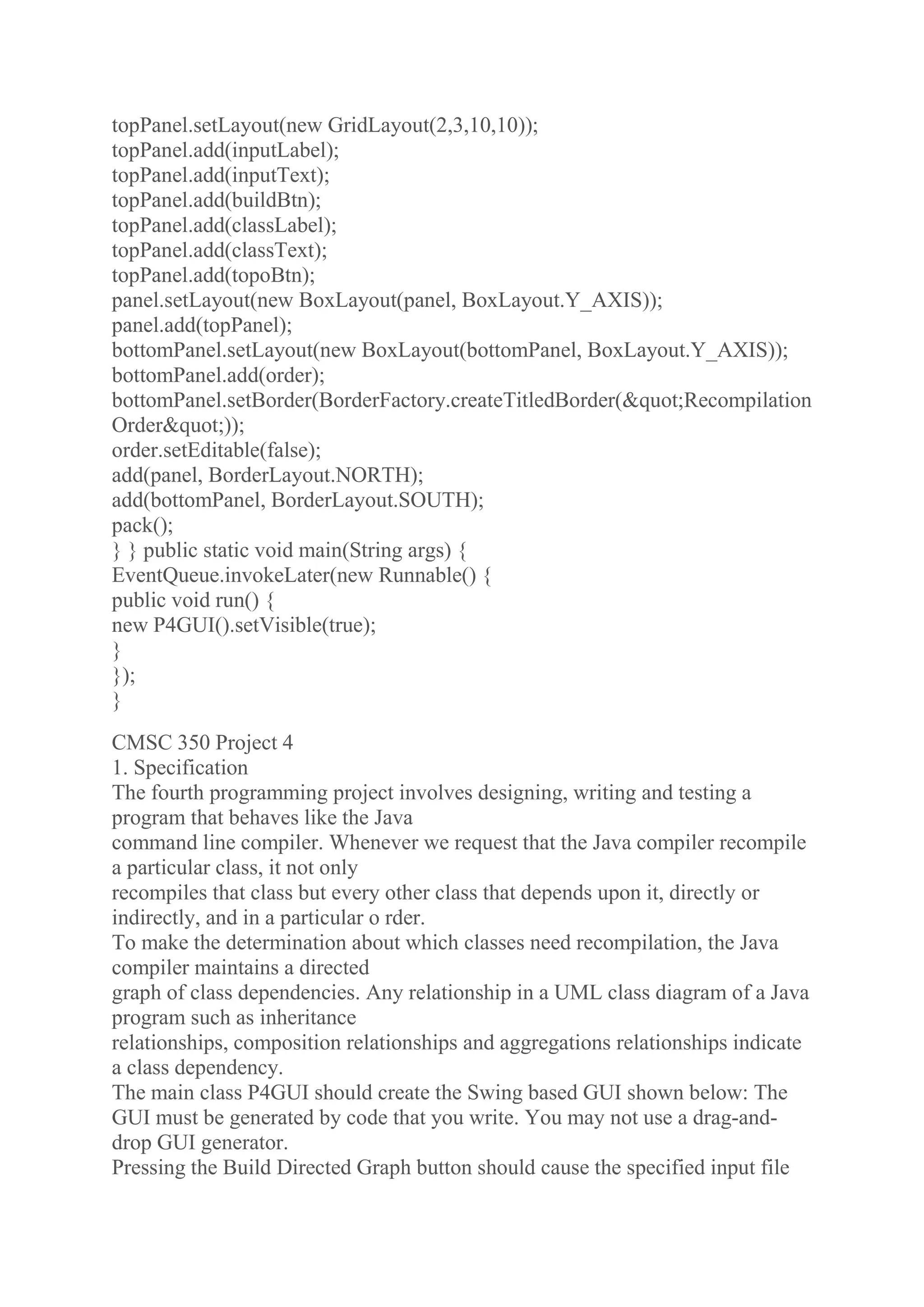 topPanel.setLayout(new GridLayout(2,3,10,10));
topPanel.add(inputLabel);
topPanel.add(inputText);
topPanel.add(buildBtn);
topPanel.add(classLabel);
topPanel.add(classText);
topPanel.add(topoBtn);
panel.setLayout(new BoxLayout(panel, BoxLayout.Y_AXIS));
panel.add(topPanel);
bottomPanel.setLayout(new BoxLayout(bottomPanel, BoxLayout.Y_AXIS));
bottomPanel.add(order);
bottomPanel.setBorder(BorderFactory.createTitledBorder(&quot;Recompilation
Order&quot;));
order.setEditable(false);
add(panel, BorderLayout.NORTH);
add(bottomPanel, BorderLayout.SOUTH);
pack();
} } public static void main(String args) {
EventQueue.invokeLater(new Runnable() {
public void run() {
new P4GUI().setVisible(true);
}
});
}
CMSC 350 Project 4
1. Specification
The fourth programming project involves designing, writing and testing a
program that behaves like the Java
command line compiler. Whenever we request that the Java compiler recompile
a particular class, it not only
recompiles that class but every other class that depends upon it, directly or
indirectly, and in a particular o rder.
To make the determination about which classes need recompilation, the Java
compiler maintains a directed
graph of class dependencies. Any relationship in a UML class diagram of a Java
program such as inheritance
relationships, composition relationships and aggregations relationships indicate
a class dependency.
The main class P4GUI should create the Swing based GUI shown below: The
GUI must be generated by code that you write. You may not use a drag-and-
drop GUI generator.
Pressing the Build Directed Graph button should cause the specified input file
 