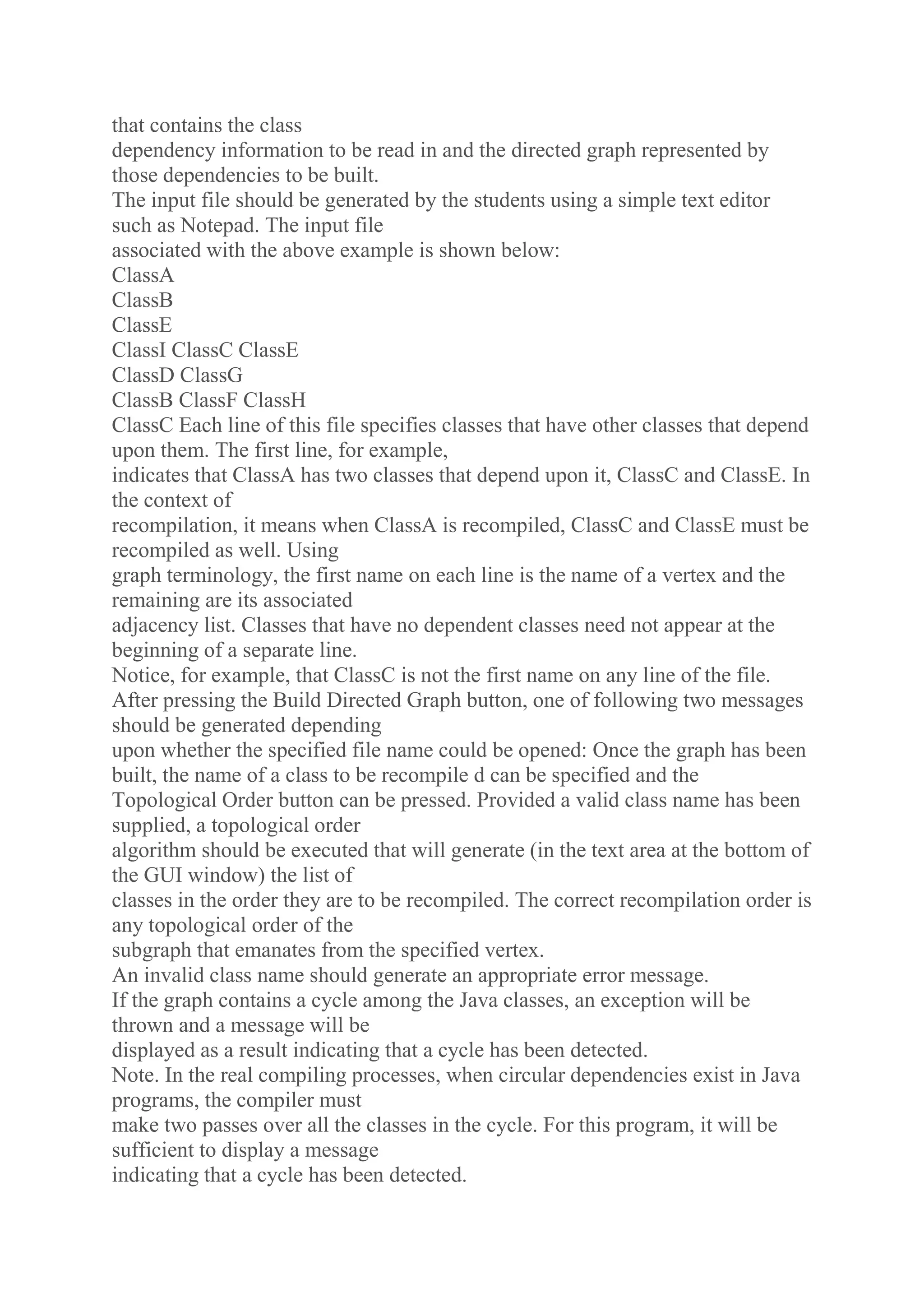 that contains the class
dependency information to be read in and the directed graph represented by
those dependencies to be built.
The input file should be generated by the students using a simple text editor
such as Notepad. The input file
associated with the above example is shown below:
ClassA
ClassB
ClassE
ClassI ClassC ClassE
ClassD ClassG
ClassB ClassF ClassH
ClassC Each line of this file specifies classes that have other classes that depend
upon them. The first line, for example,
indicates that ClassA has two classes that depend upon it, ClassC and ClassE. In
the context of
recompilation, it means when ClassA is recompiled, ClassC and ClassE must be
recompiled as well. Using
graph terminology, the first name on each line is the name of a vertex and the
remaining are its associated
adjacency list. Classes that have no dependent classes need not appear at the
beginning of a separate line.
Notice, for example, that ClassC is not the first name on any line of the file.
After pressing the Build Directed Graph button, one of following two messages
should be generated depending
upon whether the specified file name could be opened: Once the graph has been
built, the name of a class to be recompile d can be specified and the
Topological Order button can be pressed. Provided a valid class name has been
supplied, a topological order
algorithm should be executed that will generate (in the text area at the bottom of
the GUI window) the list of
classes in the order they are to be recompiled. The correct recompilation order is
any topological order of the
subgraph that emanates from the specified vertex.
An invalid class name should generate an appropriate error message.
If the graph contains a cycle among the Java classes, an exception will be
thrown and a message will be
displayed as a result indicating that a cycle has been detected.
Note. In the real compiling processes, when circular dependencies exist in Java
programs, the compiler must
make two passes over all the classes in the cycle. For this program, it will be
sufficient to display a message
indicating that a cycle has been detected.
 