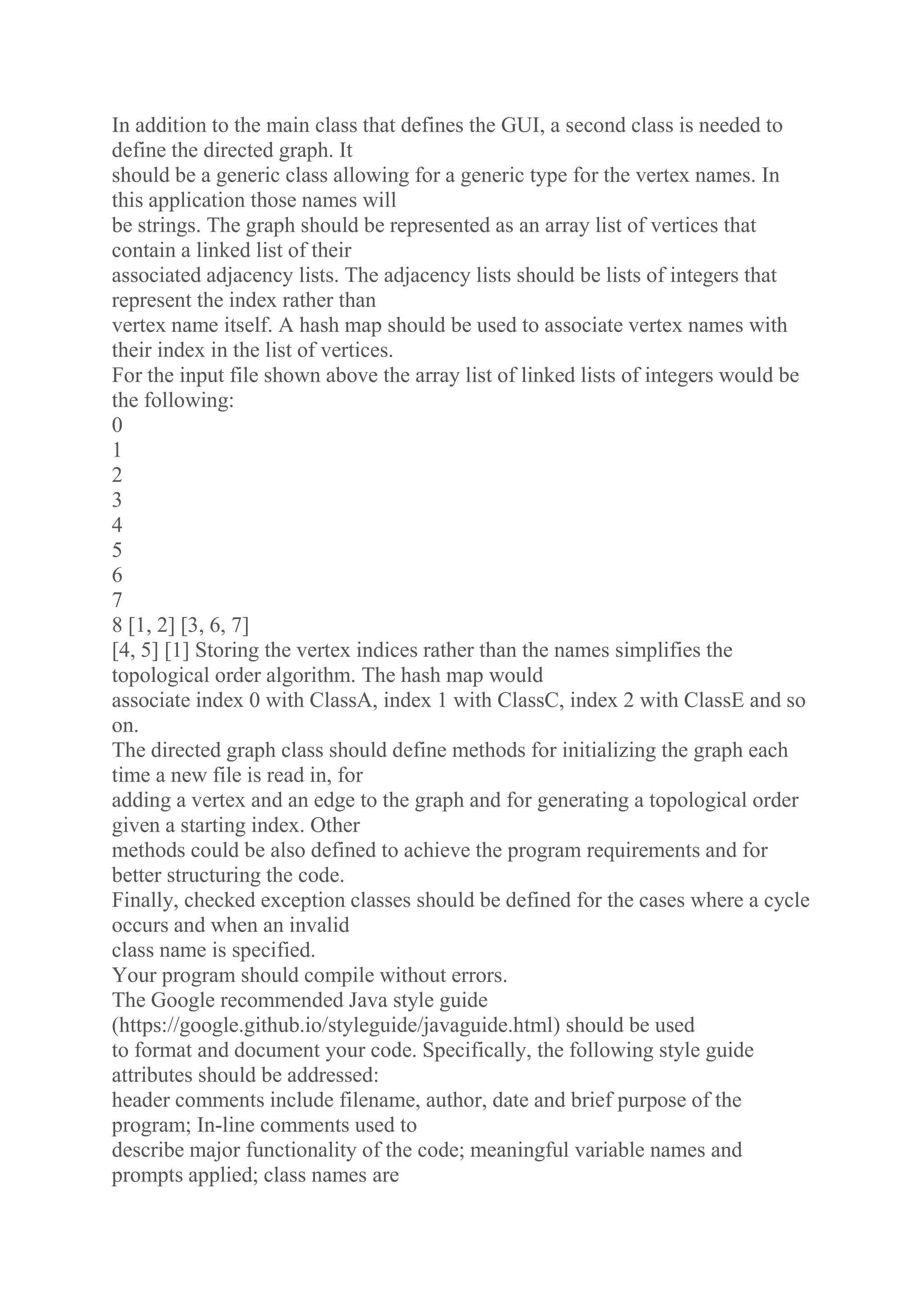In addition to the main class that defines the GUI, a second class is needed to
define the directed graph. It
should be a generic class allowing for a generic type for the vertex names. In
this application those names will
be strings. The graph should be represented as an array list of vertices that
contain a linked list of their
associated adjacency lists. The adjacency lists should be lists of integers that
represent the index rather than
vertex name itself. A hash map should be used to associate vertex names with
their index in the list of vertices.
For the input file shown above the array list of linked lists of integers would be
the following:
0
1
2
3
4
5
6
7
8 [1, 2] [3, 6, 7]
[4, 5] [1] Storing the vertex indices rather than the names simplifies the
topological order algorithm. The hash map would
associate index 0 with ClassA, index 1 with ClassC, index 2 with ClassE and so
on.
The directed graph class should define methods for initializing the graph each
time a new file is read in, for
adding a vertex and an edge to the graph and for generating a topological order
given a starting index. Other
methods could be also defined to achieve the program requirements and for
better structuring the code.
Finally, checked exception classes should be defined for the cases where a cycle
occurs and when an invalid
class name is specified.
Your program should compile without errors.
The Google recommended Java style guide
(https://google.github.io/styleguide/javaguide.html) should be used
to format and document your code. Specifically, the following style guide
attributes should be addressed:
header comments include filename, author, date and brief purpose of the
program; In-line comments used to
describe major functionality of the code; meaningful variable names and
prompts applied; class names are
 