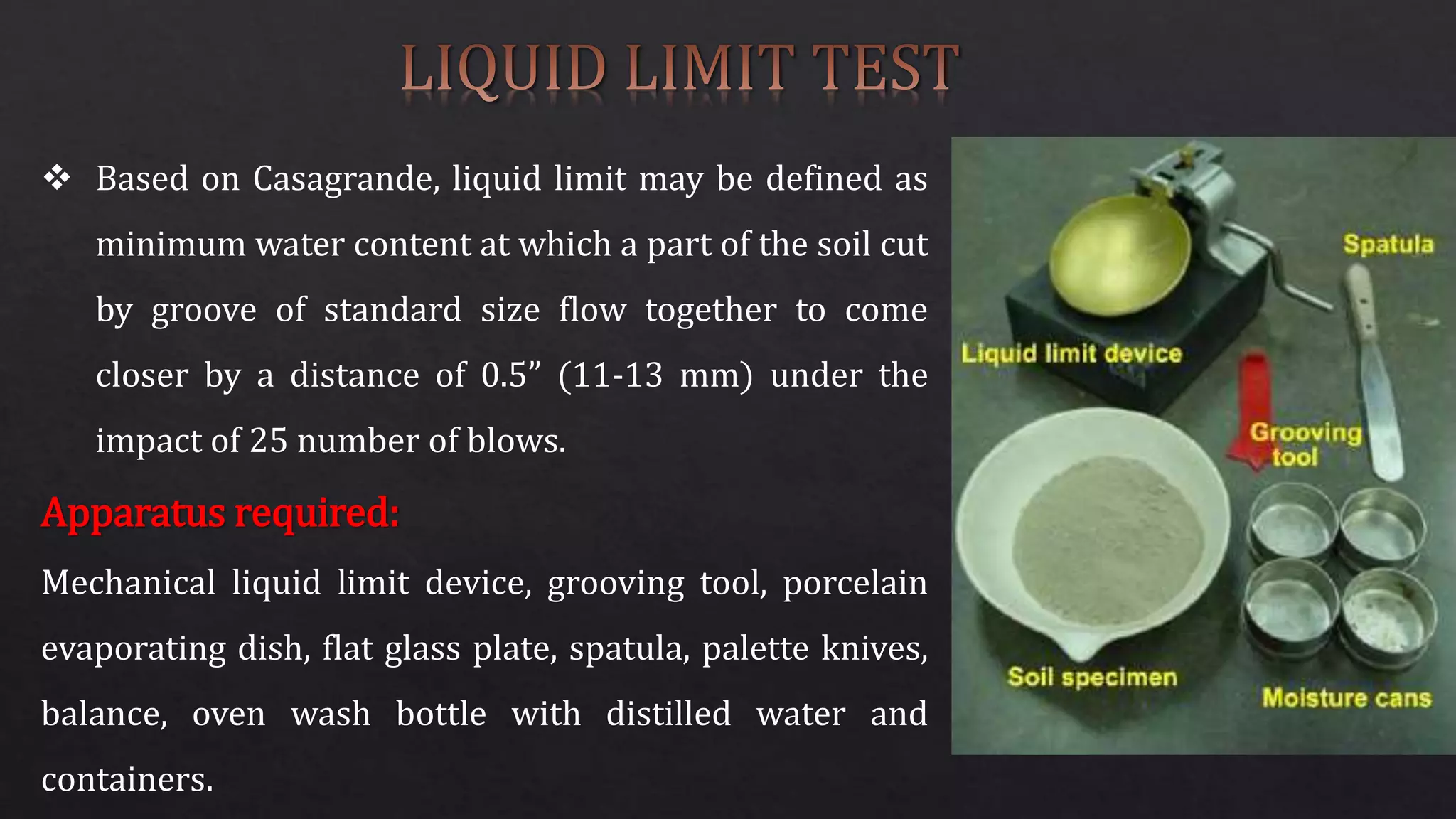  Based on Casagrande, liquid limit may be defined as
minimum water content at which a part of the soil cut
by groove of standard size flow together to come
closer by a distance of 0.5” (11-13 mm) under the
impact of 25 number of blows.
Apparatus required:
Mechanical liquid limit device, grooving tool, porcelain
evaporating dish, flat glass plate, spatula, palette knives,
balance, oven wash bottle with distilled water and
containers.
 