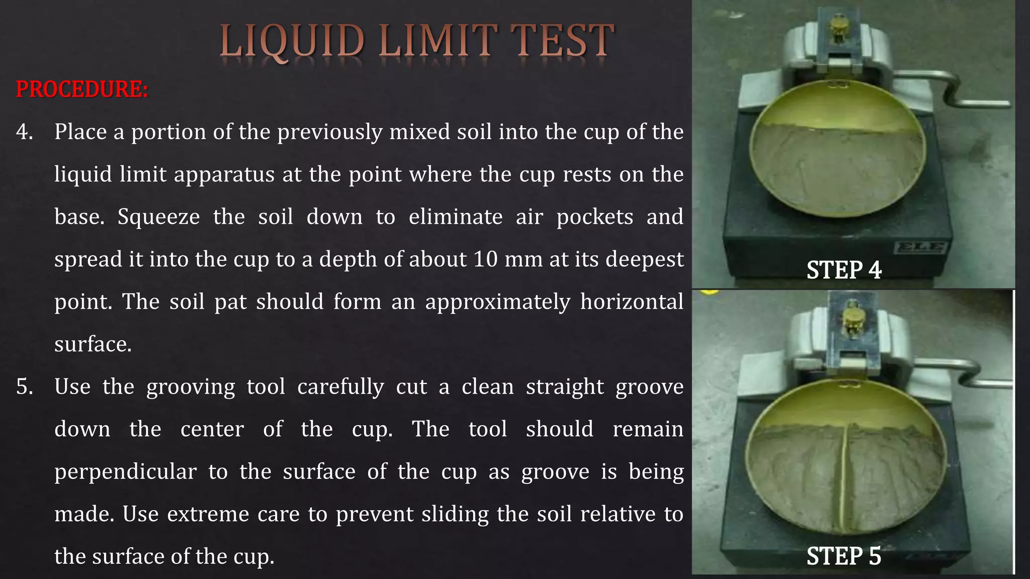 PROCEDURE:
4. Place a portion of the previously mixed soil into the cup of the
liquid limit apparatus at the point where the cup rests on the
base. Squeeze the soil down to eliminate air pockets and
spread it into the cup to a depth of about 10 mm at its deepest
point. The soil pat should form an approximately horizontal
surface.
5. Use the grooving tool carefully cut a clean straight groove
down the center of the cup. The tool should remain
perpendicular to the surface of the cup as groove is being
made. Use extreme care to prevent sliding the soil relative to
the surface of the cup.
STEP 4
STEP 5
 