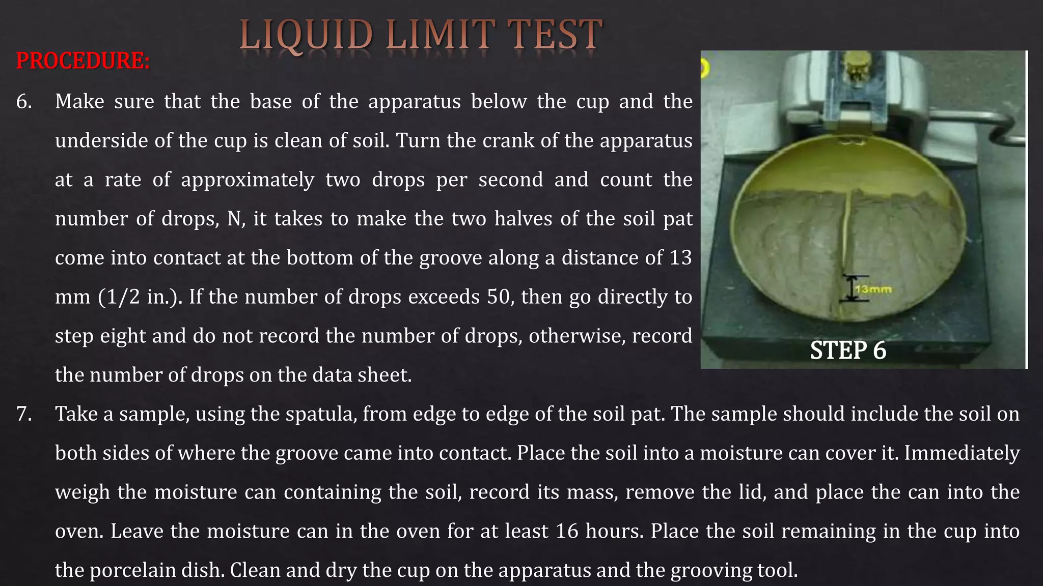 PROCEDURE:
6. Make sure that the base of the apparatus below the cup and the
underside of the cup is clean of soil. Turn the crank of the apparatus
at a rate of approximately two drops per second and count the
number of drops, N, it takes to make the two halves of the soil pat
come into contact at the bottom of the groove along a distance of 13
mm (1/2 in.). If the number of drops exceeds 50, then go directly to
step eight and do not record the number of drops, otherwise, record
the number of drops on the data sheet.
STEP 6
7. Take a sample, using the spatula, from edge to edge of the soil pat. The sample should include the soil on
both sides of where the groove came into contact. Place the soil into a moisture can cover it. Immediately
weigh the moisture can containing the soil, record its mass, remove the lid, and place the can into the
oven. Leave the moisture can in the oven for at least 16 hours. Place the soil remaining in the cup into
the porcelain dish. Clean and dry the cup on the apparatus and the grooving tool.
 