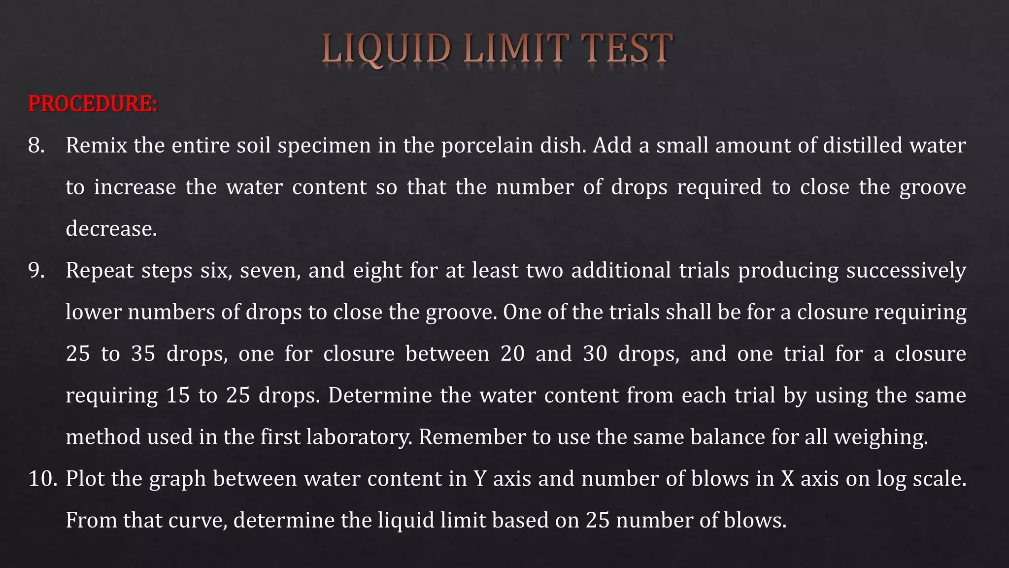 PROCEDURE:
8. Remix the entire soil specimen in the porcelain dish. Add a small amount of distilled water
to increase the water content so that the number of drops required to close the groove
decrease.
9. Repeat steps six, seven, and eight for at least two additional trials producing successively
lower numbers of drops to close the groove. One of the trials shall be for a closure requiring
25 to 35 drops, one for closure between 20 and 30 drops, and one trial for a closure
requiring 15 to 25 drops. Determine the water content from each trial by using the same
method used in the first laboratory. Remember to use the same balance for all weighing.
10. Plot the graph between water content in Y axis and number of blows in X axis on log scale.
From that curve, determine the liquid limit based on 25 number of blows.
 
