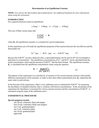 Determination of an Equilibrium Constant
NOTE: You will use the SpectraSuite Spectrophotometer. See additional handouts for more information
about using this instrument.
INTRODUCTION
For a general chemical system at equilibrium:
a A(aq) + b B(aq) c C(aq)d D(aq)
The Law of Mass Action states that
[C]c
[D]d
= Kc
[A]a
[B]b
where Kc, the equilibrium constant, is a constant for a given temperature.
In this experiment you will study the equilibrium properties of the reaction between the iron (III) ion and the
thiocyanate ion:
Fe3+
(aq) + SCN – (aq) FeSCN2
aq
Because the FeSCN2+
ion has a deep red color, a spectrophotometer can be used at 447 nm wavelength to
determine its concentration. The equilibrium concentrations of Fe3+
and SCN–
can be calculated from the
initial concentration values and the amount of FeSCN2+
that has been formed. The equilibrium constant,
Kc, is calculated from the equilibrium concentration values using the equation:
Kc = [FeSCN2+
]
[Fe3+
][SCN–
]
The purpose of the experiment is to calculate Kc of reaction (1) for several reaction mixtures with initially
different concentrations of the reactants, in order to show that within experimental error, Kc, indeed has the
same value in each mixture.
In the first part of the experiment, a Beer’s Law calibration curve is obtained for FeSCN2+
by measuring
the absorbance of standard solutions, that is, solutions with known concentrations. In the second part of the
experiment the absorbance is measured for various reaction mixtures and the concentration of FeSCN2+
is
calculated using the slope of the calibration curve.
EXPERIMENTAL PROCEDURE
Special equipment needed:
one 50-mL volumetric flask and stopper
four 25-mL volumetric flasks and stoppers
two 5-mL graduated pipets
one 5-mL volumetric pipet
one 10-mL graduated pipet
pipet bulb
(1)
(2)
 