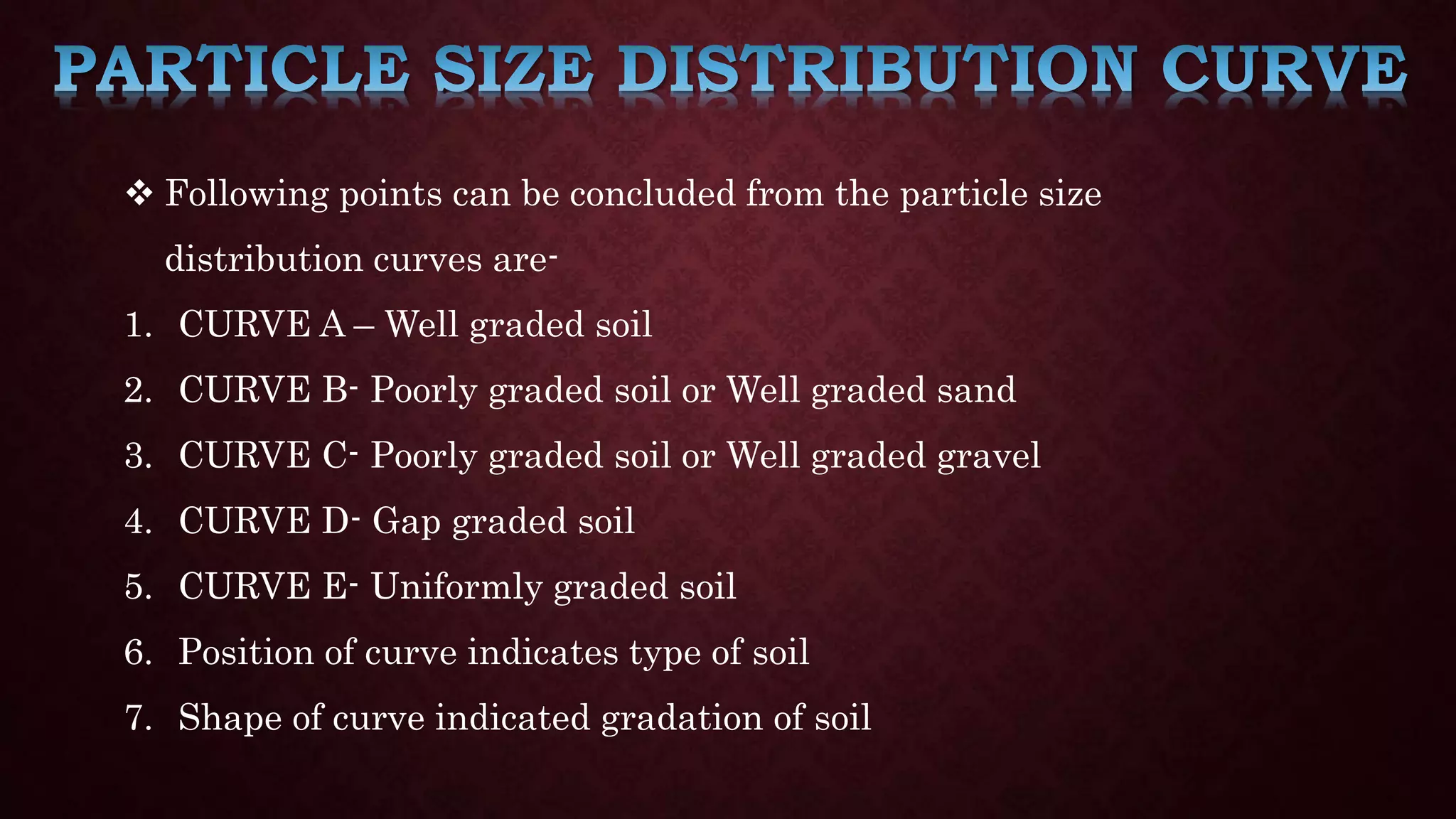  Following points can be concluded from the particle size
distribution curves are-
1. CURVE A – Well graded soil
2. CURVE B- Poorly graded soil or Well graded sand
3. CURVE C- Poorly graded soil or Well graded gravel
4. CURVE D- Gap graded soil
5. CURVE E- Uniformly graded soil
6. Position of curve indicates type of soil
7. Shape of curve indicated gradation of soil
 