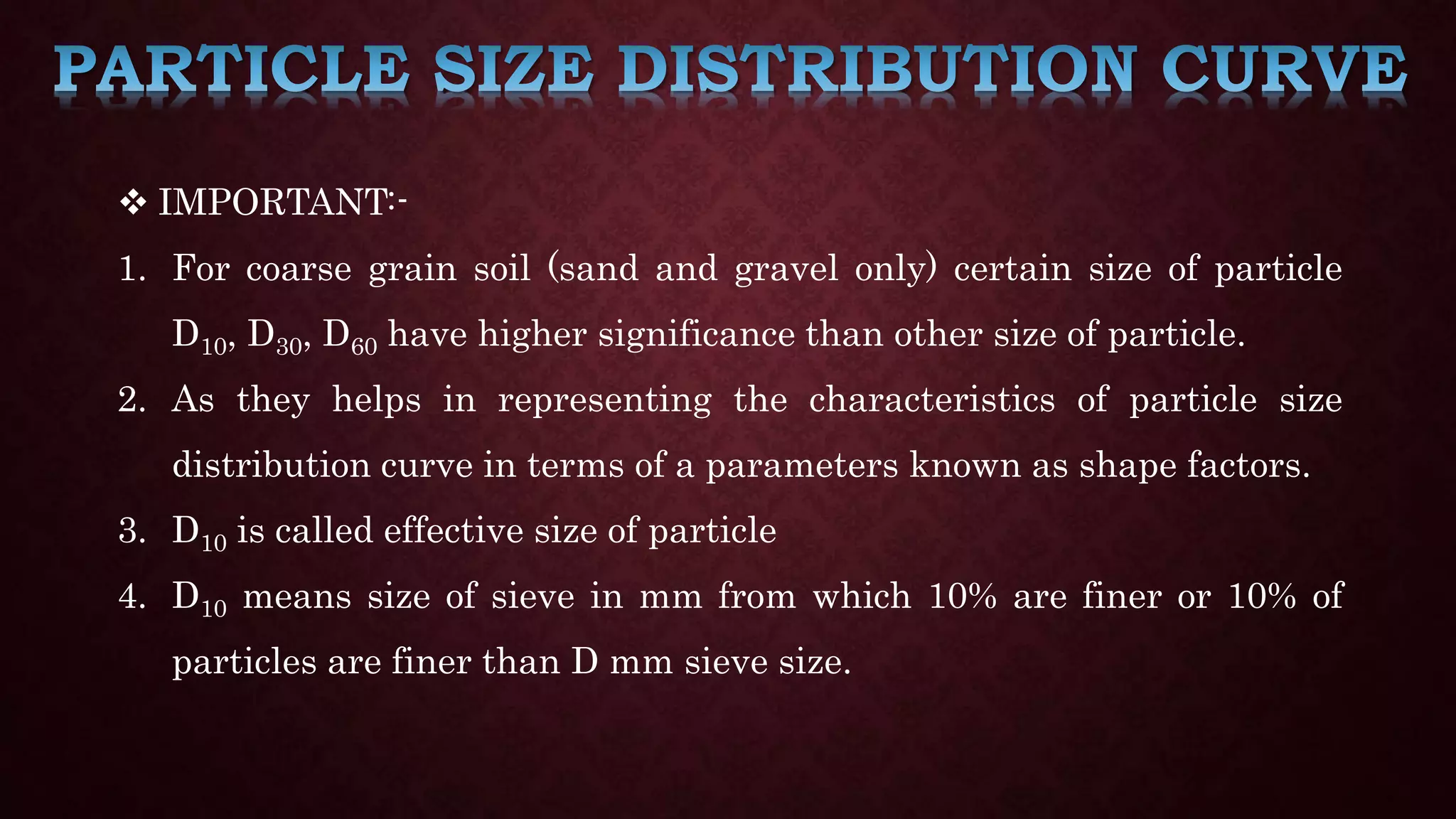  IMPORTANT:-
1. For coarse grain soil (sand and gravel only) certain size of particle
D10, D30, D60 have higher significance than other size of particle.
2. As they helps in representing the characteristics of particle size
distribution curve in terms of a parameters known as shape factors.
3. D10 is called effective size of particle
4. D10 means size of sieve in mm from which 10% are finer or 10% of
particles are finer than D mm sieve size.
 