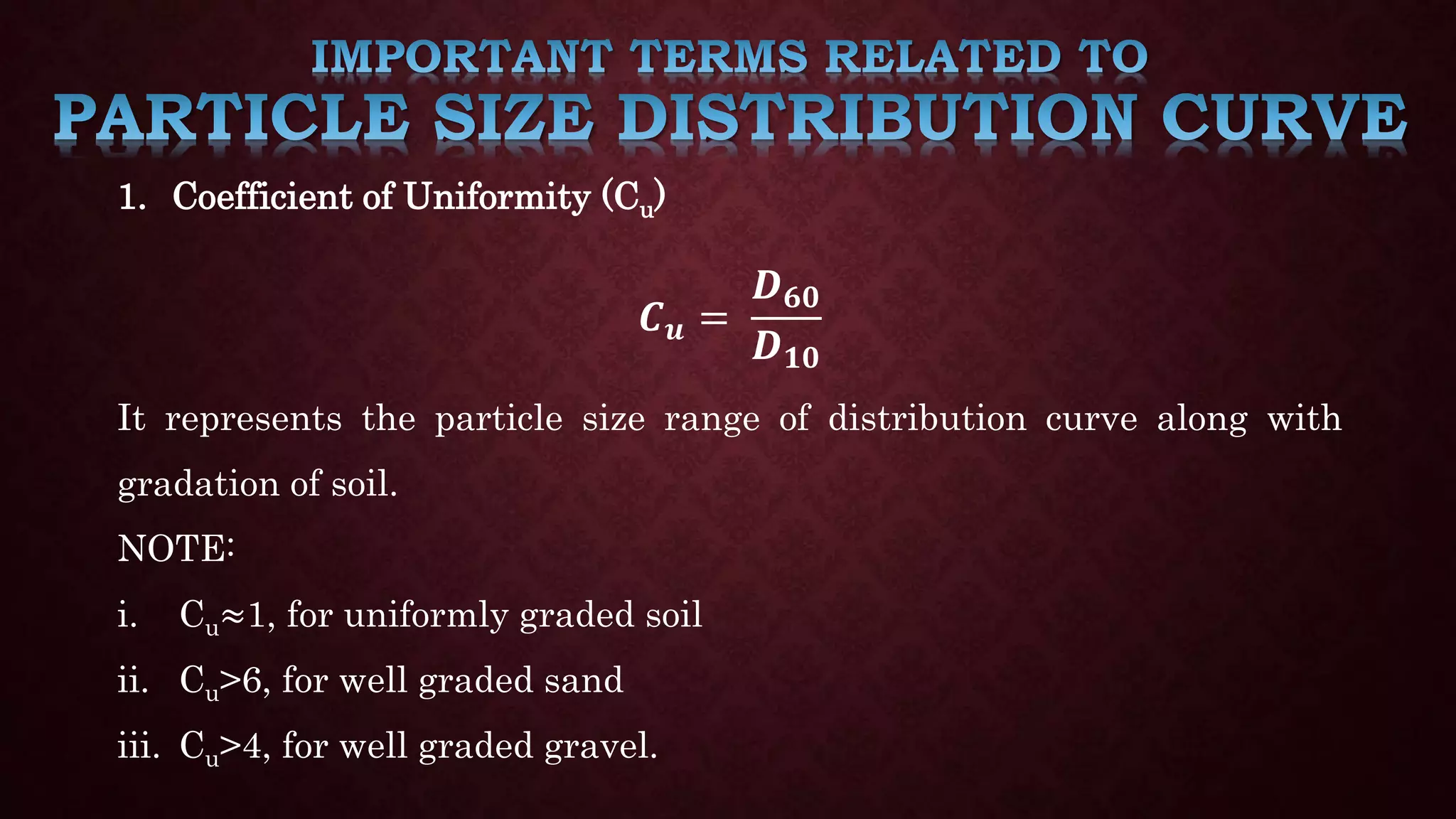 1. Coefficient of Uniformity (Cu)
𝑪𝒖 =
𝑫𝟔𝟎
𝑫𝟏𝟎
It represents the particle size range of distribution curve along with
gradation of soil.
NOTE:
i. Cu≈1, for uniformly graded soil
ii. Cu>6, for well graded sand
iii. Cu>4, for well graded gravel.
 