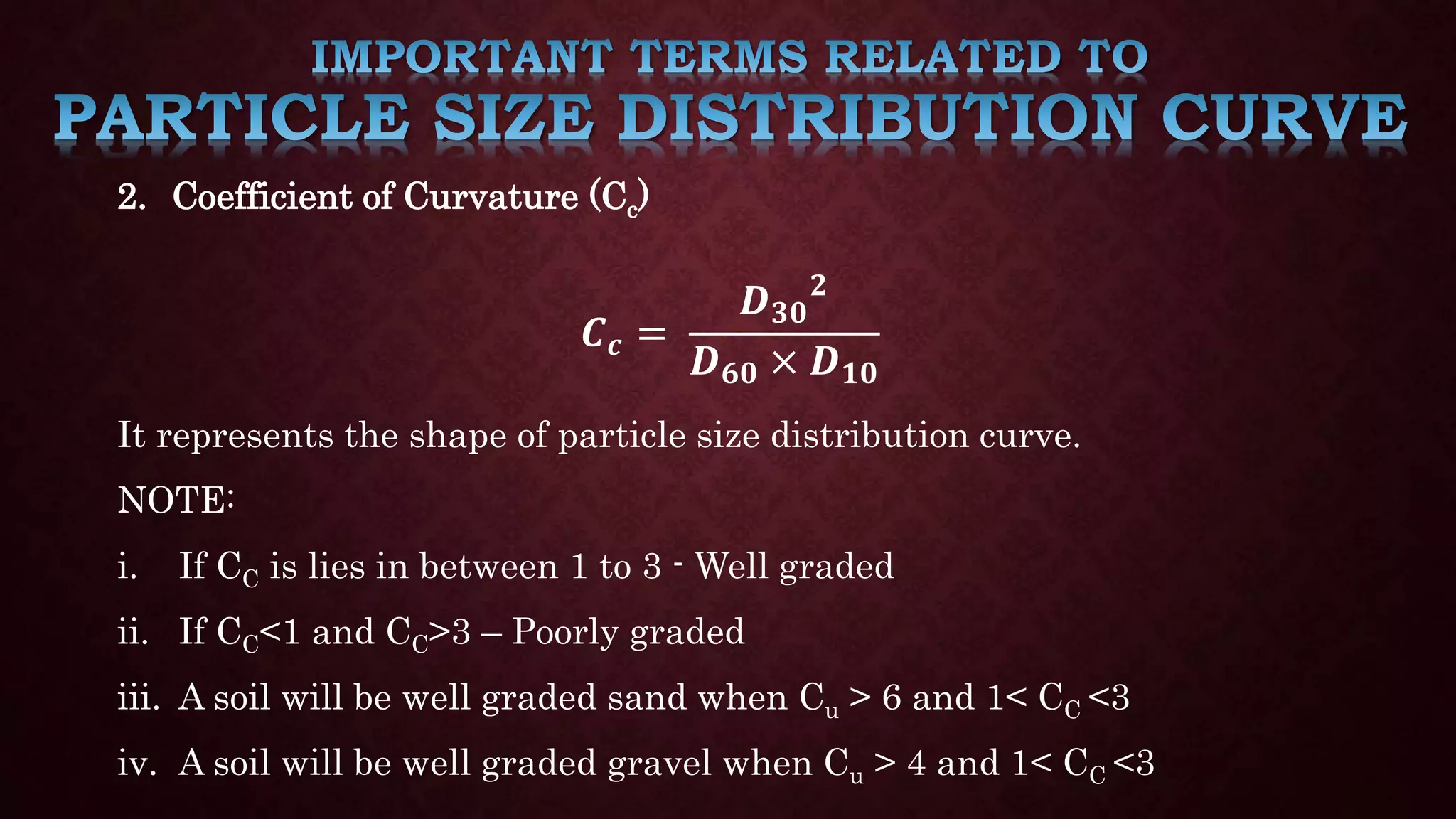 2. Coefficient of Curvature (Cc)
𝑪𝒄 =
𝑫𝟑𝟎
𝟐
𝑫𝟔𝟎 × 𝑫𝟏𝟎
It represents the shape of particle size distribution curve.
NOTE:
i. If CC is lies in between 1 to 3 - Well graded
ii. If CC<1 and CC>3 – Poorly graded
iii. A soil will be well graded sand when Cu > 6 and 1< CC <3
iv. A soil will be well graded gravel when Cu > 4 and 1< CC <3
 
