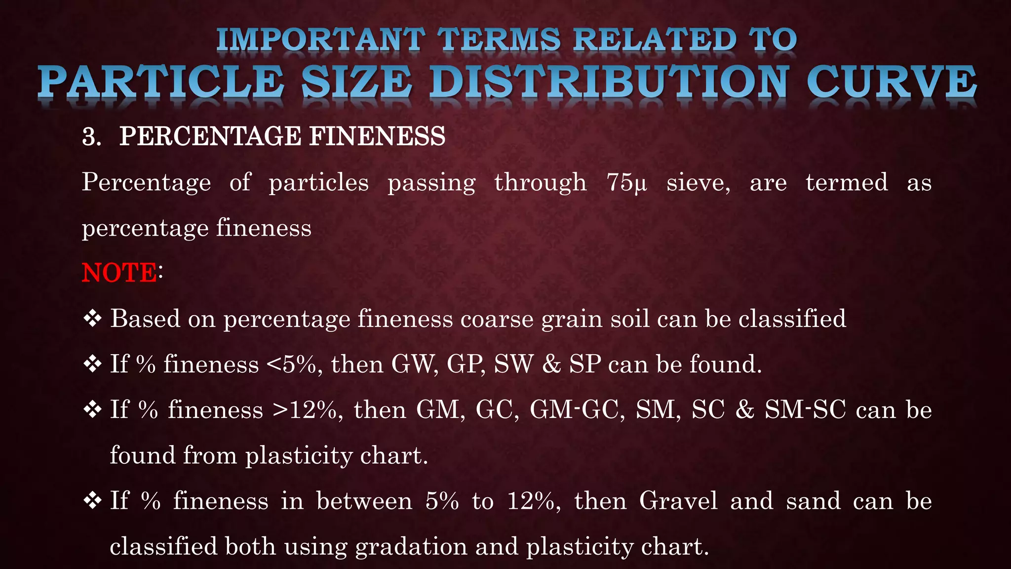 3. PERCENTAGE FINENESS
Percentage of particles passing through 75µ sieve, are termed as
percentage fineness
NOTE:
 Based on percentage fineness coarse grain soil can be classified
 If % fineness <5%, then GW, GP, SW & SP can be found.
 If % fineness >12%, then GM, GC, GM-GC, SM, SC & SM-SC can be
found from plasticity chart.
 If % fineness in between 5% to 12%, then Gravel and sand can be
classified both using gradation and plasticity chart.
 