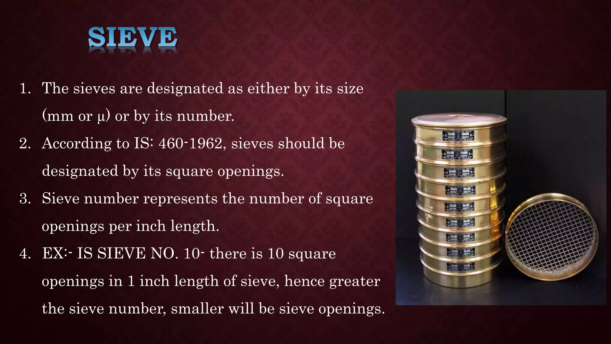 1. The sieves are designated as either by its size
(mm or µ) or by its number.
2. According to IS: 460-1962, sieves should be
designated by its square openings.
3. Sieve number represents the number of square
openings per inch length.
4. EX:- IS SIEVE NO. 10- there is 10 square
openings in 1 inch length of sieve, hence greater
the sieve number, smaller will be sieve openings.
 