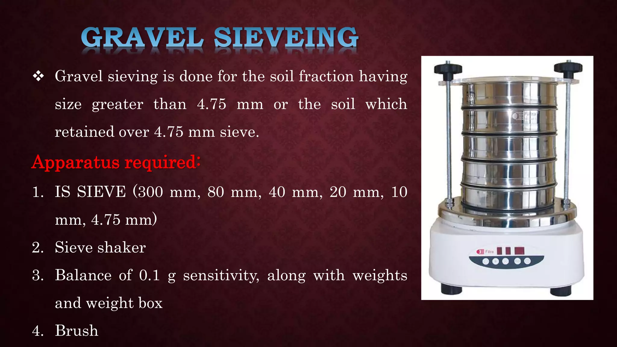  Gravel sieving is done for the soil fraction having
size greater than 4.75 mm or the soil which
retained over 4.75 mm sieve.
Apparatus required:
1. IS SIEVE (300 mm, 80 mm, 40 mm, 20 mm, 10
mm, 4.75 mm)
2. Sieve shaker
3. Balance of 0.1 g sensitivity, along with weights
and weight box
4. Brush
 