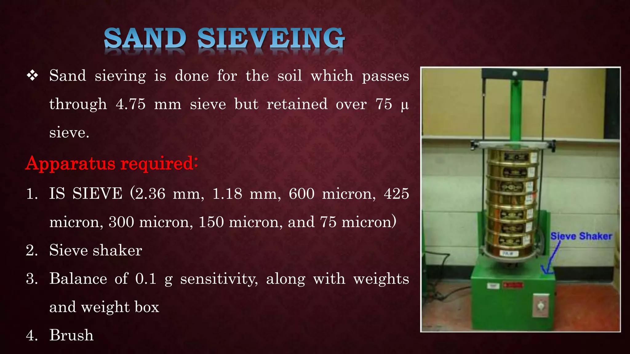  Sand sieving is done for the soil which passes
through 4.75 mm sieve but retained over 75 µ
sieve.
Apparatus required:
1. IS SIEVE (2.36 mm, 1.18 mm, 600 micron, 425
micron, 300 micron, 150 micron, and 75 micron)
2. Sieve shaker
3. Balance of 0.1 g sensitivity, along with weights
and weight box
4. Brush
 