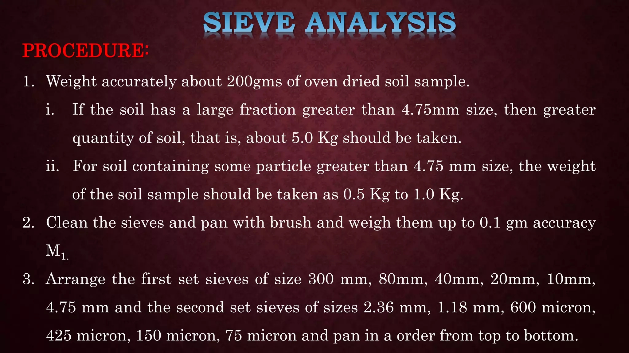 PROCEDURE:
1. Weight accurately about 200gms of oven dried soil sample.
i. If the soil has a large fraction greater than 4.75mm size, then greater
quantity of soil, that is, about 5.0 Kg should be taken.
ii. For soil containing some particle greater than 4.75 mm size, the weight
of the soil sample should be taken as 0.5 Kg to 1.0 Kg.
2. Clean the sieves and pan with brush and weigh them up to 0.1 gm accuracy
M1.
3. Arrange the first set sieves of size 300 mm, 80mm, 40mm, 20mm, 10mm,
4.75 mm and the second set sieves of sizes 2.36 mm, 1.18 mm, 600 micron,
425 micron, 150 micron, 75 micron and pan in a order from top to bottom.
 