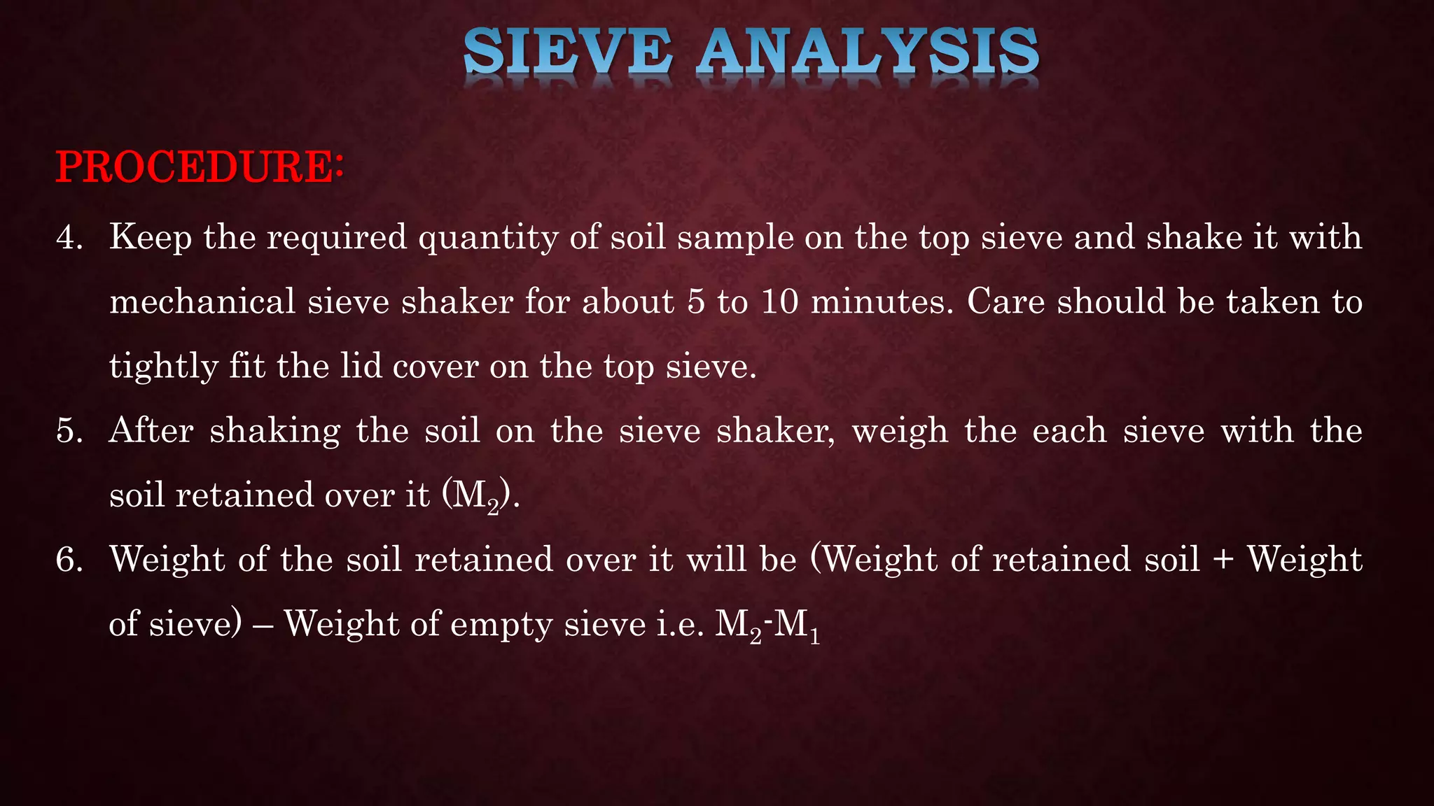 PROCEDURE:
4. Keep the required quantity of soil sample on the top sieve and shake it with
mechanical sieve shaker for about 5 to 10 minutes. Care should be taken to
tightly fit the lid cover on the top sieve.
5. After shaking the soil on the sieve shaker, weigh the each sieve with the
soil retained over it (M2).
6. Weight of the soil retained over it will be (Weight of retained soil + Weight
of sieve) – Weight of empty sieve i.e. M2-M1
 