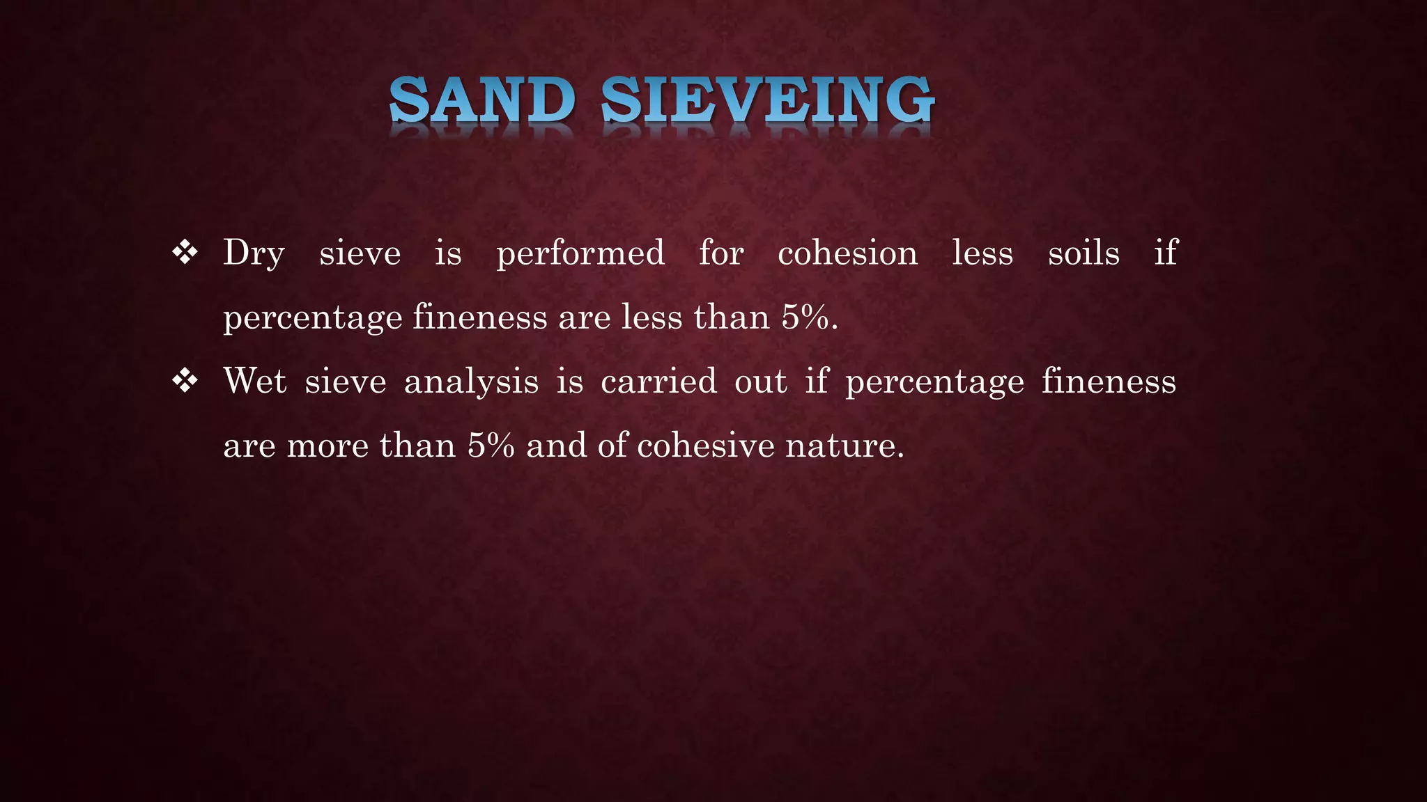  Dry sieve is performed for cohesion less soils if
percentage fineness are less than 5%.
 Wet sieve analysis is carried out if percentage fineness
are more than 5% and of cohesive nature.
 