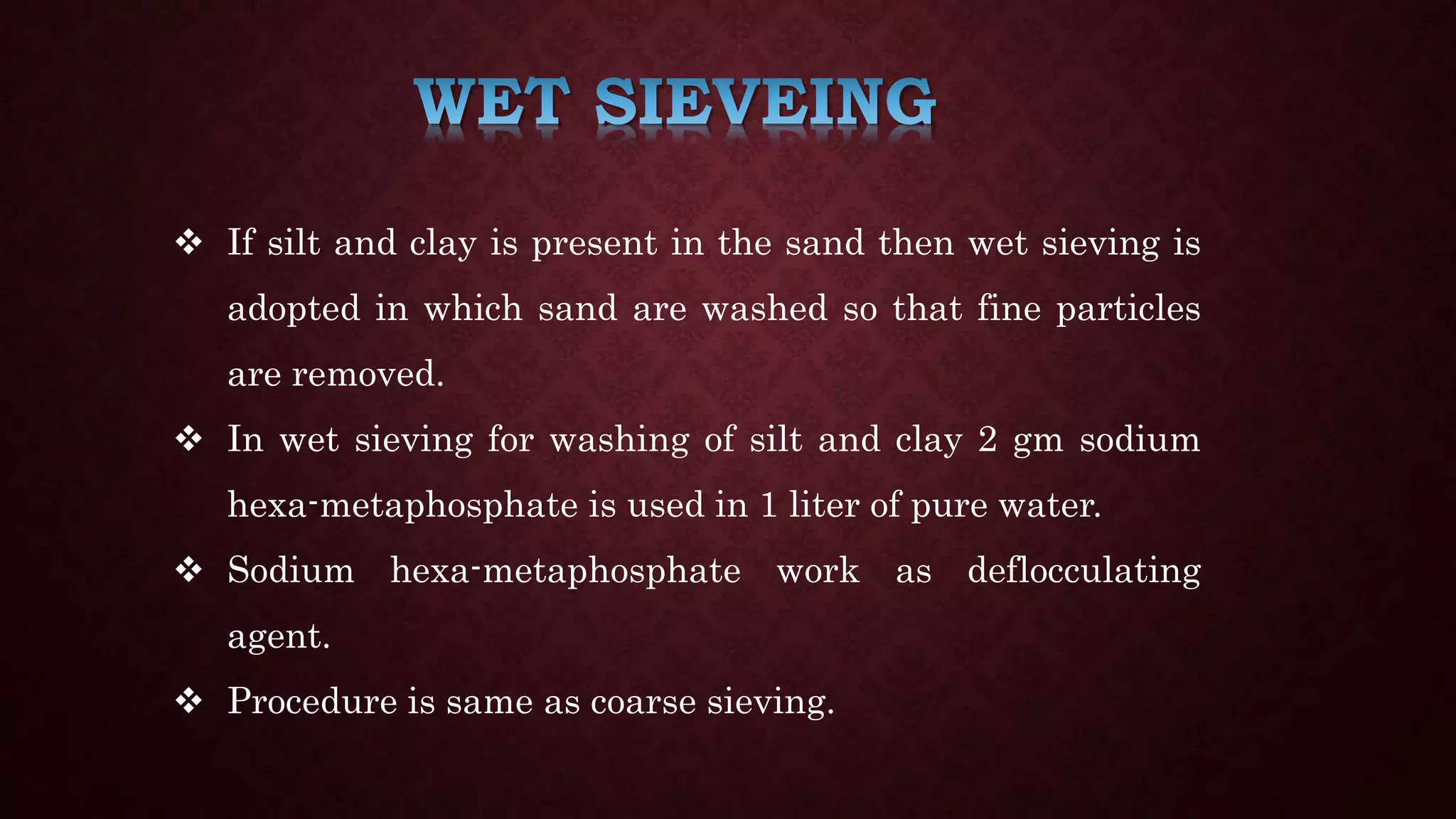  If silt and clay is present in the sand then wet sieving is
adopted in which sand are washed so that fine particles
are removed.
 In wet sieving for washing of silt and clay 2 gm sodium
hexa-metaphosphate is used in 1 liter of pure water.
 Sodium hexa-metaphosphate work as deflocculating
agent.
 Procedure is same as coarse sieving.
 