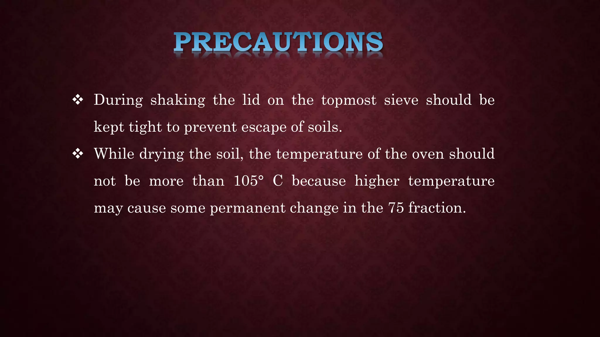  During shaking the lid on the topmost sieve should be
kept tight to prevent escape of soils.
 While drying the soil, the temperature of the oven should
not be more than 105° C because higher temperature
may cause some permanent change in the 75 fraction.
 