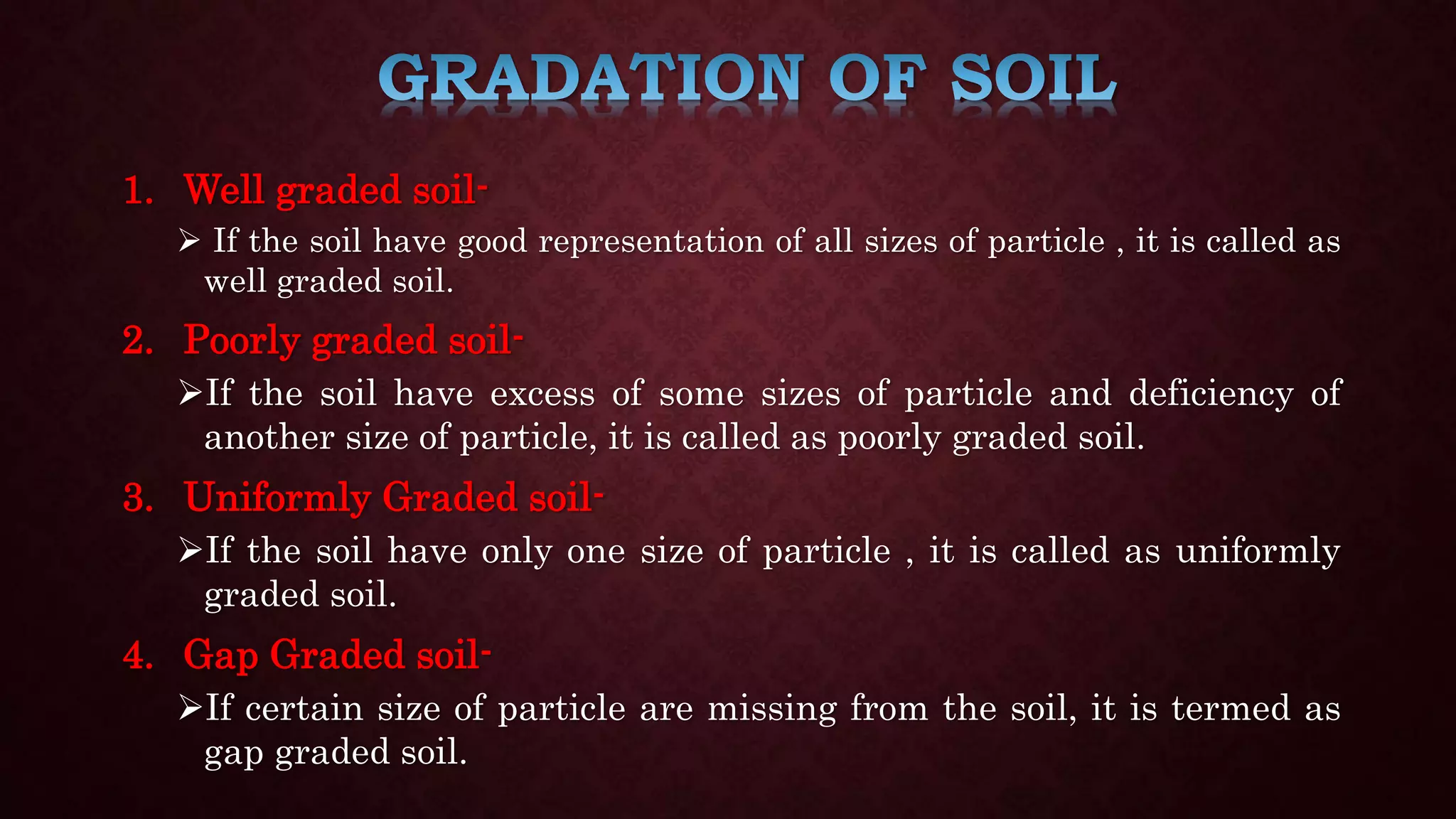 1. Well graded soil-
 If the soil have good representation of all sizes of particle , it is called as
well graded soil.
2. Poorly graded soil-
If the soil have excess of some sizes of particle and deficiency of
another size of particle, it is called as poorly graded soil.
3. Uniformly Graded soil-
If the soil have only one size of particle , it is called as uniformly
graded soil.
4. Gap Graded soil-
If certain size of particle are missing from the soil, it is termed as
gap graded soil.
 