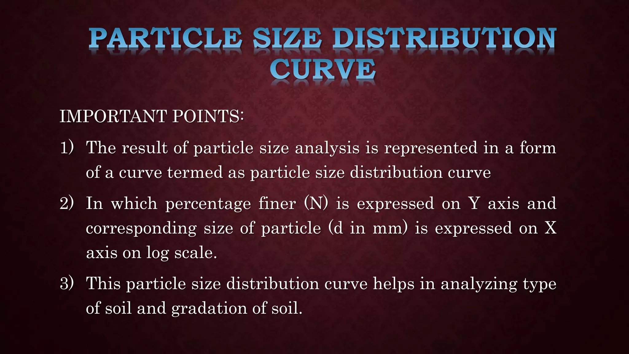 IMPORTANT POINTS:
1) The result of particle size analysis is represented in a form
of a curve termed as particle size distribution curve
2) In which percentage finer (N) is expressed on Y axis and
corresponding size of particle (d in mm) is expressed on X
axis on log scale.
3) This particle size distribution curve helps in analyzing type
of soil and gradation of soil.
 