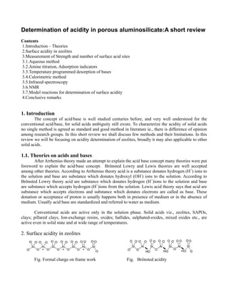 Determination of acidity in porous aluminosilicate:A short review
Contents
1.Introduction – Theories
2.Surface acidity in zeolites
3.Measurement of Strength and number of surface acid sites
3.1.Aqueous method
3.2.Amine titration, Adsorption indicators
3.3.Temperature programmed desorption of bases
3.4.Calorimetric method
3.5.Infrared spectroscopy
3.6.NMR
3.7.Model reactions for determination of surface acidity
4.Conclusive remarks

1. Introduction
The concept of acid/base is well studied centuries before, and very well understood for the
conventional acid/base, for solid acids ambiguity still exists. To characterize the acidity of solid acids
no single method is agreed as standard and good method in literature ie., there is difference of opinion
among research groups. In this short review we shall discuss few methods and their limitations. In this
review we will be focusing on acidity determination of zeolites, broadly it may also applicable to other
solid acids.

1.1. Theories on acids and bases
After Arrhenius theory made an attempt to explain the acid base concept many theories were put
foreword to explain the acid/base concept. Brönsted Lowry and Lewis theories are well accepted
among other theories. According to Arrhenius theory acid is a substance donates hydrogen (H+) ions to
the solution and base are substance which donates hydroxyl (OH-) ions to the solution. According to
Brönsted Lowry theory acid are substance which donates hydrogen (H+)ions to the solution and base
are substance which accepts hydrogen (H+)ions from the solution. Lewis acid theory says that acid are
substance which accepts electrons and substance which donates electrons are called as base. These
donation or acceptance of proton is usually happens both in presence of medium or in the absence of
medium. Usually acid base are standardized and referred to water as medium.
Conventional acids are active only in the solution phase. Solid acids viz., zeolites, SAPOs,
clays; pillared clays, Ion-exchange resins, oxides; hallides, sulphated-oxides, mixed oxides etc., are
active even in solid state and at wide range of temperatures.

2. Surface acidity in zeolites

Fig. Formal charge on frame work

Fig. Brönsted acidity

 