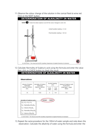 11. Observe the colour change of the solution in the conical flask to wine red.
Click on the NEXT button.
12. Calculate Normality of Sulphuric acid using the formula and enter the value
then click on CHECK button to check the result.
13. Repeat the same procedure for the 100ml of water sample and note down the
observation. Calculate the alkalinity of water using the formula and enter the
 