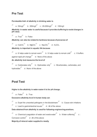 Pre Test
Permissible limit of alkalinity in drinking water is
a : 50mg/l b : 300mg/l c : 20-200mg/l d : 100mg/l
Alkalinity in waste water is useful because it provides buffering to resist changes in
pH value.
a : True b : False
Alkalinity can also be related to hardness because of presence of
a : CaCO3 b : MgCO3 c : Na2CO3 d : K2CO3
Alkalinity is important in aquatic life because
a : It helps water to remain warm b : It helps water to remain cold c : It buffers
against rapid pH change d : None of the above
An alkalinity test measures the level of
a : Carbonates only b : Hydroxides only c : Bicarbonates, carbonates, and
hydroxides d : None of the above
Post Test
Higher is the alkalinity in water easier it is for pH change.
a : False b : True
Excessive alkalinity level in human body can
a : Expel the unwanted pathogens in the bloodstream b : Cause skin irritations
c : Lead to gastrointestinal issues d : All of the above
Data obtained from alkalinity is used for following engineering practices.
a : Chemical coagulation of water and waste water b : Water softening c :
Corrosion control d : All of the above
Majority of mineral water supplied is mostly
 