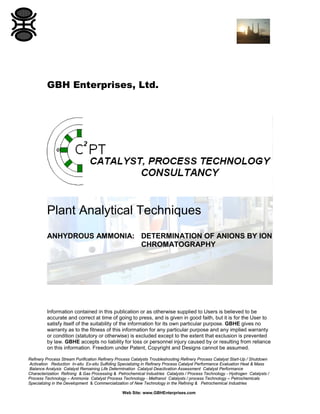 GBH Enterprises, Ltd.

Plant Analytical Techniques
ANHYDROUS AMMONIA: DETERMINATION OF ANIONS BY ION
CHROMATOGRAPHY

Information contained in this publication or as otherwise supplied to Users is believed to be
accurate and correct at time of going to press, and is given in good faith, but it is for the User to
satisfy itself of the suitability of the information for its own particular purpose. GBHE gives no
warranty as to the fitness of this information for any particular purpose and any implied warranty
or condition (statutory or otherwise) is excluded except to the extent that exclusion is prevented
by law. GBHE accepts no liability for loss or personnel injury caused by or resulting from reliance
on this information. Freedom under Patent, Copyright and Designs cannot be assumed.
Refinery Process Stream Purification Refinery Process Catalysts Troubleshooting Refinery Process Catalyst Start-Up / Shutdown
Activation Reduction In-situ Ex-situ Sulfiding Specializing in Refinery Process Catalyst Performance Evaluation Heat & Mass
Balance Analysis Catalyst Remaining Life Determination Catalyst Deactivation Assessment Catalyst Performance
Characterization Refining & Gas Processing & Petrochemical Industries Catalysts / Process Technology - Hydrogen Catalysts /
Process Technology – Ammonia Catalyst Process Technology - Methanol Catalysts / process Technology – Petrochemicals
Specializing in the Development & Commercialization of New Technology in the Refining & Petrochemical Industries
Web Site: www.GBHEnterprises.com

 