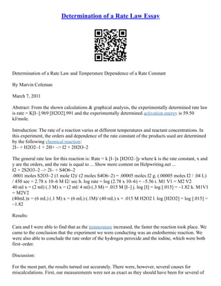 Determination of a Rate Law Essay
Determination of a Rate Law and Temperature Dependence of a Rate Constant
By Marvin Coleman
March 7, 2011
Abstract: From the shown calculations & graphical analysis, the experimentally determined rate law
is rate = K[I–].969 [H2O2].991 and the experimentally determined activation energy is 59.50
kJ/mole.
Introduction: The rate of a reaction varies at different temperatures and reactant concentrations. In
this experiment, the orders and dependence of the rate constant of the products used are determined
by the following chemical reaction:
2I– + H2O2–1 + 2H+ –> I2 + 2H2O–2
The general rate law for this reaction is: Rate = k [I–]x [H2O2–]y where k is the rate constant, x and
y are the orders, and the rate is equal to ... Show more content on Helpwriting.net ...
I2 + 2S2O3–2 –> 2I– + S4O6–2
.0001 moles S2O3–2 (1 mole I2)/ (2 moles S4O6–2) = .00005 moles I2 g. (.00005 moles I2 / .04 L)
/ 450 sec = 2.78 x 10–6 M I2/ sec h. log rate = log (2.78 x 10–6) = –5.56 i. M1 V1 = M2 V2
40 ml x = (2 ml) (.3 M) x = (2 ml/ 4 ml) (.3 M) = .015 M [I–] j. log [I] = log [.015] = –1.82 k. M1V1
= M2V2
(40mL)x = (6 mL) (.1 M) x = (6 mL) (.1M)/ (40 mL) x = .015 M H2O2 l. log [H2O2] = log [.015] =
–1.82
Results:
Cara and I were able to find that as the temperature increased, the faster the reaction took place. We
came to the conclusion that the experiment we were conducting was an endothermic reaction. We
were also able to conclude the rate order of the hydrogen peroxide and the iodine, which were both
first–order.
Discussion:
For the most part, the results turned out accurately. There were, however, several causes for
miscalculations. First, our measurements were not as exact as they should have been for several of
 