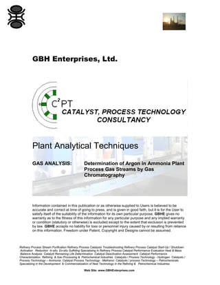 GBH Enterprises, Ltd.

Plant Analytical Techniques
GAS ANALYSIS:

Determination of Argon in Ammonia Plant
Process Gas Streams by Gas
Chromatography

Information contained in this publication or as otherwise supplied to Users is believed to be
accurate and correct at time of going to press, and is given in good faith, but it is for the User to
satisfy itself of the suitability of the information for its own particular purpose. GBHE gives no
warranty as to the fitness of this information for any particular purpose and any implied warranty
or condition (statutory or otherwise) is excluded except to the extent that exclusion is prevented
by law. GBHE accepts no liability for loss or personnel injury caused by or resulting from reliance
on this information. Freedom under Patent, Copyright and Designs cannot be assumed.

Refinery Process Stream Purification Refinery Process Catalysts Troubleshooting Refinery Process Catalyst Start-Up / Shutdown
Activation Reduction In-situ Ex-situ Sulfiding Specializing in Refinery Process Catalyst Performance Evaluation Heat & Mass
Balance Analysis Catalyst Remaining Life Determination Catalyst Deactivation Assessment Catalyst Performance
Characterization Refining & Gas Processing & Petrochemical Industries Catalysts / Process Technology - Hydrogen Catalysts /
Process Technology – Ammonia Catalyst Process Technology - Methanol Catalysts / process Technology – Petrochemicals
Specializing in the Development & Commercialization of New Technology in the Refining & Petrochemical Industries
Web Site: www.GBHEnterprises.com

 