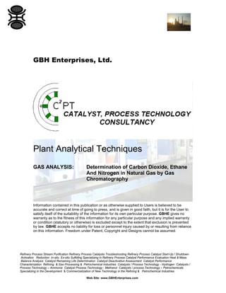 GBH Enterprises, Ltd.

Plant Analytical Techniques
GAS ANALYSIS:

Determination of Carbon Dioxide, Ethane
And Nitrogen in Natural Gas by Gas
Chromatography

Information contained in this publication or as otherwise supplied to Users is believed to be
accurate and correct at time of going to press, and is given in good faith, but it is for the User to
satisfy itself of the suitability of the information for its own particular purpose. GBHE gives no
warranty as to the fitness of this information for any particular purpose and any implied warranty
or condition (statutory or otherwise) is excluded except to the extent that exclusion is prevented
by law. GBHE accepts no liability for loss or personnel injury caused by or resulting from reliance
on this information. Freedom under Patent, Copyright and Designs cannot be assumed.

Refinery Process Stream Purification Refinery Process Catalysts Troubleshooting Refinery Process Catalyst Start-Up / Shutdown
Activation Reduction In-situ Ex-situ Sulfiding Specializing in Refinery Process Catalyst Performance Evaluation Heat & Mass
Balance Analysis Catalyst Remaining Life Determination Catalyst Deactivation Assessment Catalyst Performance
Characterization Refining & Gas Processing & Petrochemical Industries Catalysts / Process Technology - Hydrogen Catalysts /
Process Technology – Ammonia Catalyst Process Technology - Methanol Catalysts / process Technology – Petrochemicals
Specializing in the Development & Commercialization of New Technology in the Refining & Petrochemical Industries
Web Site: www.GBHEnterprises.com

 