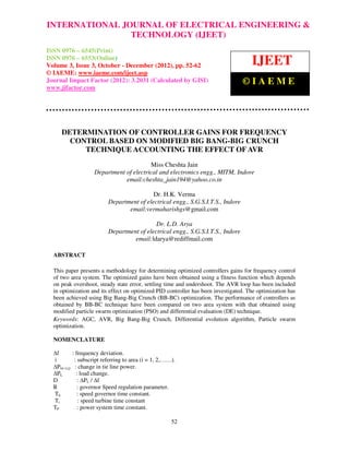 INTERNATIONAL JOURNAL and Technology (IJEET), ISSN 0976 – 6545(Print), ISSN &
  International Journal of Electrical Engineering OF ELECTRICAL ENGINEERING
  0976 – 6553(Online) Volume 3, Issue 3, October – December (2012), © IAEME
                                    TECHNOLOGY (IJEET)
ISSN 0976 – 6545(Print)
ISSN 0976 – 6553(Online)
Volume 3, Issue 3, October - December (2012), pp. 52-62                              IJEET
© IAEME: www.iaeme.com/ijeet.asp
Journal Impact Factor (2012): 3.2031 (Calculated by GISI)                         ©IAEME
www.jifactor.com




     DETERMINATION OF CONTROLLER GAINS FOR FREQUENCY
       CONTROL BASED ON MODIFIED BIG BANG-BIG CRUNCH
          TECHNIQUE ACCOUNTING THE EFFECT OF AVR
                                         Miss Cheshta Jain
                    Department of electrical and electronics engg., MITM, Indore
                               email:cheshta_jain194@yahoo.co.in

                                            Dr. H.K. Verma
                           Department of electrical engg., S.G.S.I.T.S., Indore
                                  email:vermaharishgs@gmail.com

                                             Dr. L.D. Arya
                           Department of electrical engg., S.G.S.I.T.S., Indore
                                    email:ldarya@rediffmail.com

  ABSTRACT

  This paper presents a methodology for determining optimized controllers gains for frequency control
  of two area system. The optimized gains have been obtained using a fitness function which depends
  on peak overshoot, steady state error, settling time and undershoot. The AVR loop has been included
  in optimization and its effect on optimized PID controller has been investigated. The optimization has
  been achieved using Big Bang-Big Crunch (BB-BC) optimization. The performance of controllers as
  obtained by BB-BC technique have been compared on two area system with that obtained using
  modified particle swarm optimization (PSO) and differential evaluation (DE) technique.
  Keywords: AGC, AVR, Big Bang-Big Crunch, Differential evolution algorithm, Particle swarm
  optimization.

  NOMENCLATURE

  ∆f         : frequency deviation.
  i           : subscript referring to area (i = 1, 2,……).
  ∆Ptie (i,j) : change in tie line power.
  ∆PL          : load change.
  D             : ∆PL / ∆f
  R             : governor Speed regulation parameter.
  Th            : speed governor time constant.
  Tt            : speed turbine time constant
  TP            : power system time constant.

                                                        52
 