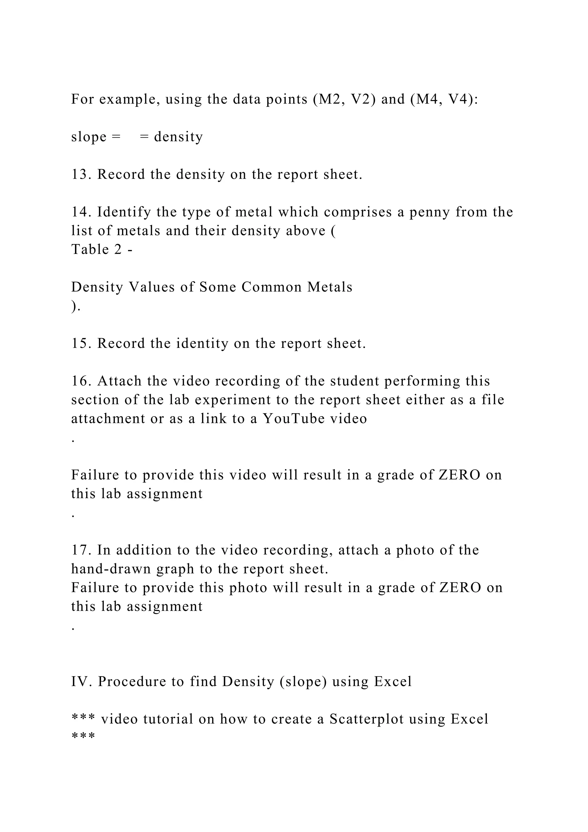 For example, using the data points (M2, V2) and (M4, V4):
slope = = density
13. Record the density on the report sheet.
14. Identify the type of metal which comprises a penny from the
list of metals and their density above (
Table 2 -
Density Values of Some Common Metals
).
15. Record the identity on the report sheet.
16. Attach the video recording of the student performing this
section of the lab experiment to the report sheet either as a file
attachment or as a link to a YouTube video
.
Failure to provide this video will result in a grade of ZERO on
this lab assignment
.
17. In addition to the video recording, attach a photo of the
hand-drawn graph to the report sheet.
Failure to provide this photo will result in a grade of ZERO on
this lab assignment
.
IV. Procedure to find Density (slope) using Excel
*** video tutorial on how to create a Scatterplot using Excel
***
 