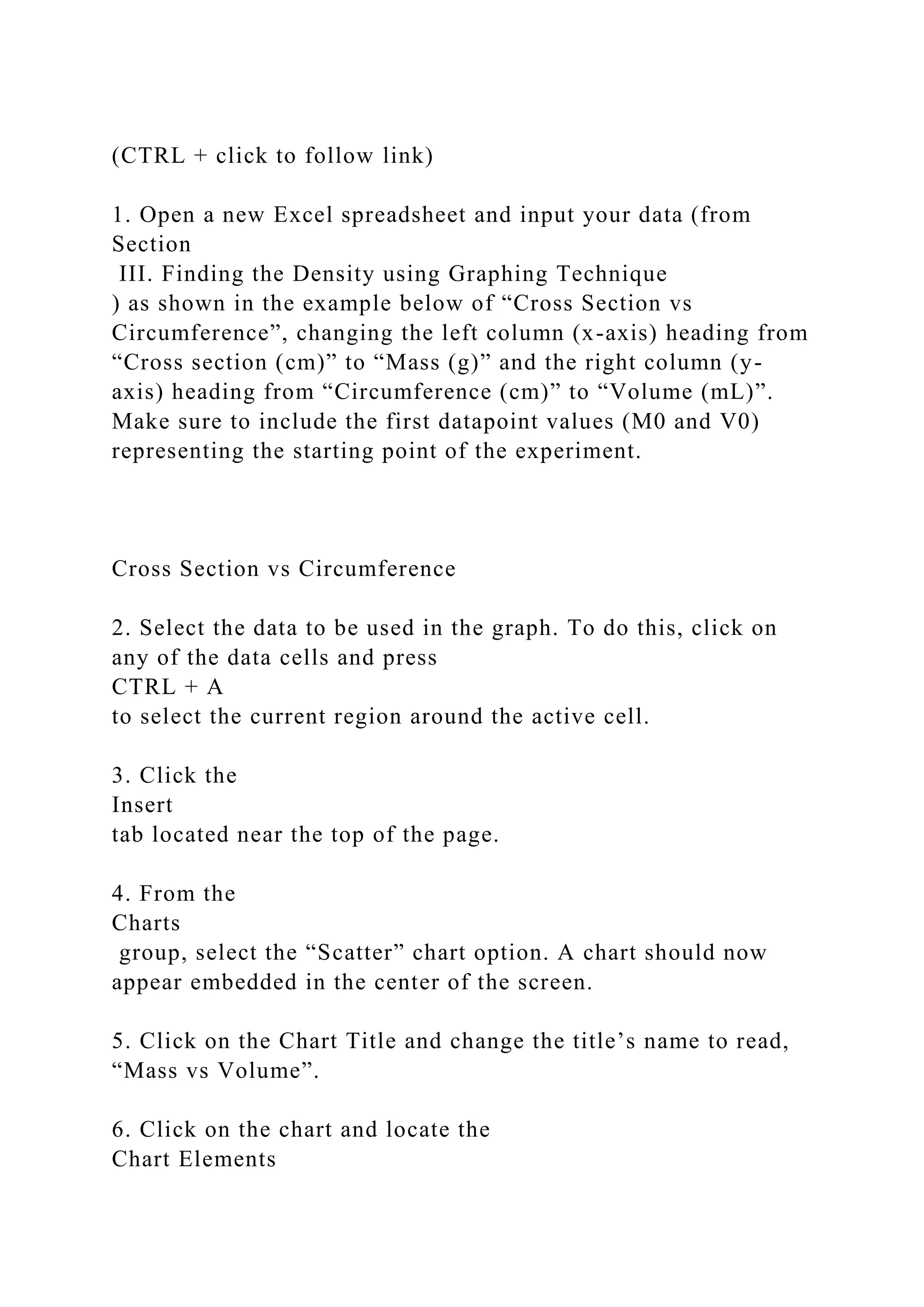 (CTRL + click to follow link)
1. Open a new Excel spreadsheet and input your data (from
Section
III. Finding the Density using Graphing Technique
) as shown in the example below of “Cross Section vs
Circumference”, changing the left column (x-axis) heading from
“Cross section (cm)” to “Mass (g)” and the right column (y-
axis) heading from “Circumference (cm)” to “Volume (mL)”.
Make sure to include the first datapoint values (M0 and V0)
representing the starting point of the experiment.
Cross Section vs Circumference
2. Select the data to be used in the graph. To do this, click on
any of the data cells and press
CTRL + A
to select the current region around the active cell.
3. Click the
Insert
tab located near the top of the page.
4. From the
Charts
group, select the “Scatter” chart option. A chart should now
appear embedded in the center of the screen.
5. Click on the Chart Title and change the title’s name to read,
“Mass vs Volume”.
6. Click on the chart and locate the
Chart Elements
 