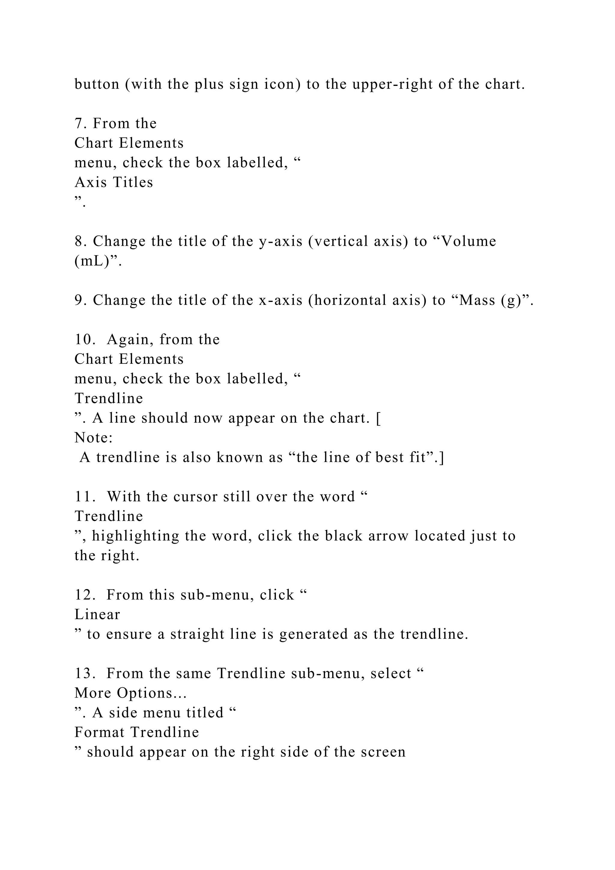 button (with the plus sign icon) to the upper-right of the chart.
7. From the
Chart Elements
menu, check the box labelled, “
Axis Titles
”.
8. Change the title of the y-axis (vertical axis) to “Volume
(mL)”.
9. Change the title of the x-axis (horizontal axis) to “Mass (g)”.
10. Again, from the
Chart Elements
menu, check the box labelled, “
Trendline
”. A line should now appear on the chart. [
Note:
A trendline is also known as “the line of best fit”.]
11. With the cursor still over the word “
Trendline
”, highlighting the word, click the black arrow located just to
the right.
12. From this sub-menu, click “
Linear
” to ensure a straight line is generated as the trendline.
13. From the same Trendline sub-menu, select “
More Options...
”. A side menu titled “
Format Trendline
” should appear on the right side of the screen
 