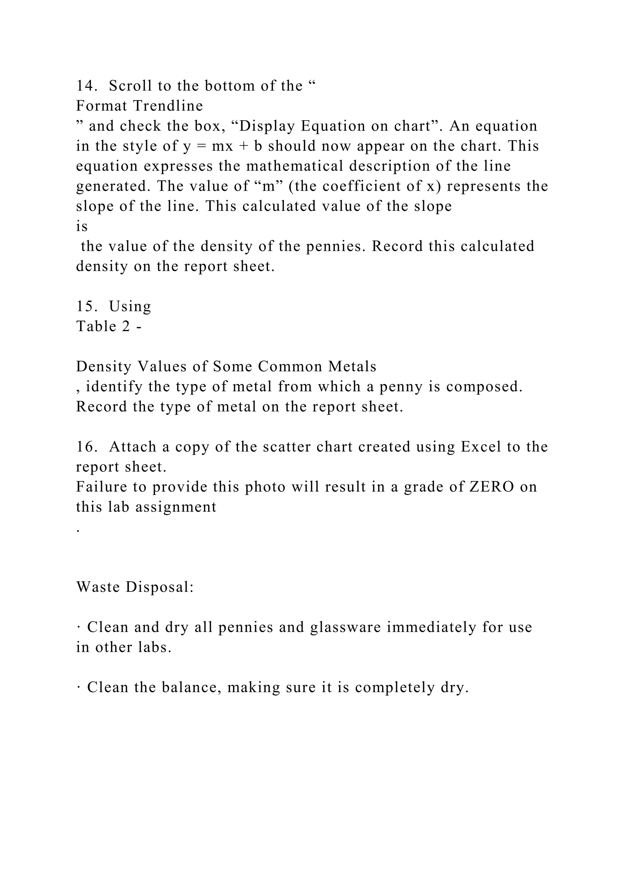 14. Scroll to the bottom of the “
Format Trendline
” and check the box, “Display Equation on chart”. An equation
in the style of y = mx + b should now appear on the chart. This
equation expresses the mathematical description of the line
generated. The value of “m” (the coefficient of x) represents the
slope of the line. This calculated value of the slope
is
the value of the density of the pennies. Record this calculated
density on the report sheet.
15. Using
Table 2 -
Density Values of Some Common Metals
, identify the type of metal from which a penny is composed.
Record the type of metal on the report sheet.
16. Attach a copy of the scatter chart created using Excel to the
report sheet.
Failure to provide this photo will result in a grade of ZERO on
this lab assignment
.
Waste Disposal:
· Clean and dry all pennies and glassware immediately for use
in other labs.
· Clean the balance, making sure it is completely dry.
 