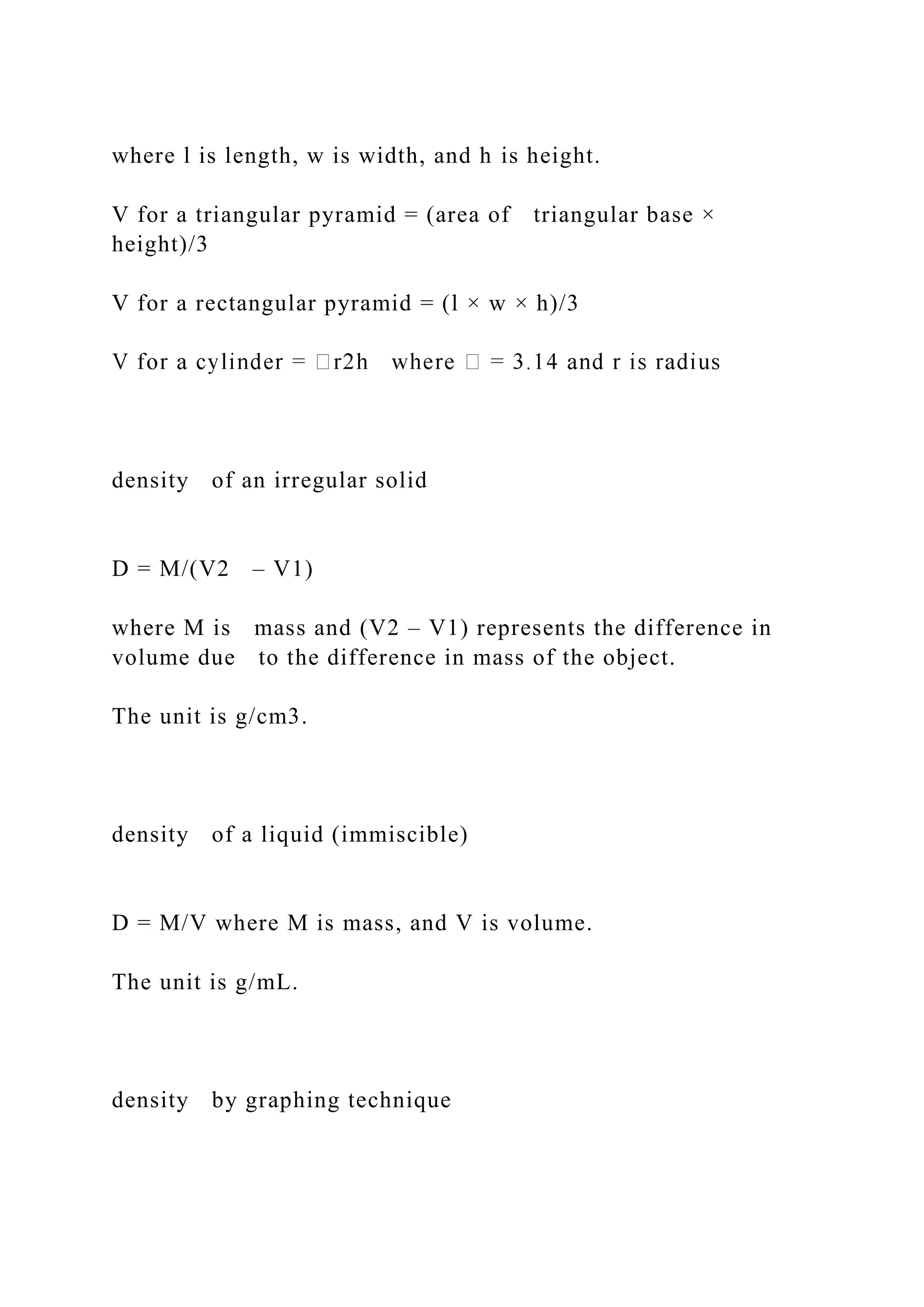 where l is length, w is width, and h is height.
V for a triangular pyramid = (area of triangular base ×
height)/3
V for a rectangular pyramid = (l × w × h)/3
density of an irregular solid
D = M/(V2 – V1)
where M is mass and (V2 – V1) represents the difference in
volume due to the difference in mass of the object.
The unit is g/cm3.
density of a liquid (immiscible)
D = M/V where M is mass, and V is volume.
The unit is g/mL.
density by graphing technique
 