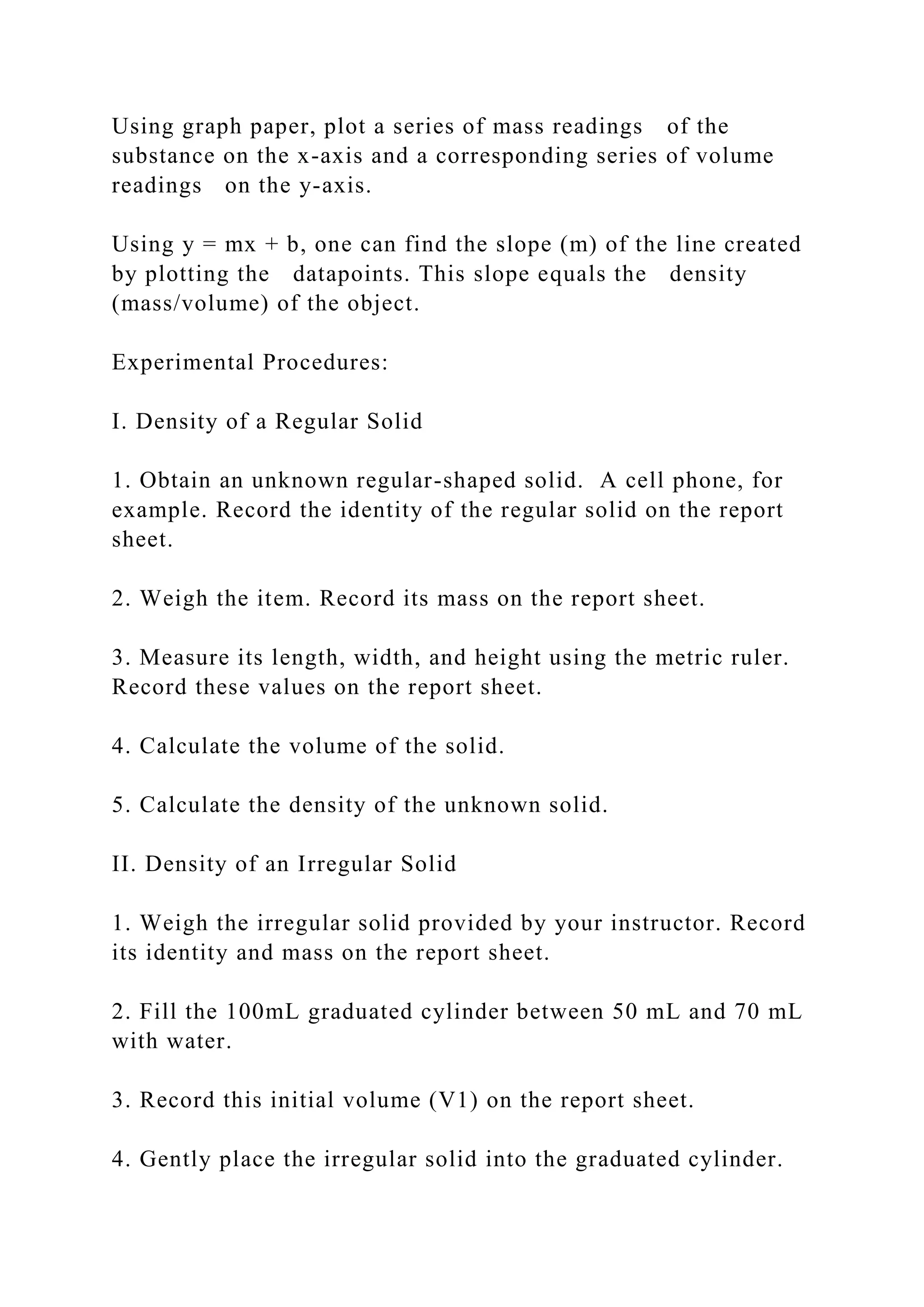 Using graph paper, plot a series of mass readings of the
substance on the x-axis and a corresponding series of volume
readings on the y-axis.
Using y = mx + b, one can find the slope (m) of the line created
by plotting the datapoints. This slope equals the density
(mass/volume) of the object.
Experimental Procedures:
I. Density of a Regular Solid
1. Obtain an unknown regular-shaped solid. A cell phone, for
example. Record the identity of the regular solid on the report
sheet.
2. Weigh the item. Record its mass on the report sheet.
3. Measure its length, width, and height using the metric ruler.
Record these values on the report sheet.
4. Calculate the volume of the solid.
5. Calculate the density of the unknown solid.
II. Density of an Irregular Solid
1. Weigh the irregular solid provided by your instructor. Record
its identity and mass on the report sheet.
2. Fill the 100mL graduated cylinder between 50 mL and 70 mL
with water.
3. Record this initial volume (V1) on the report sheet.
4. Gently place the irregular solid into the graduated cylinder.
 