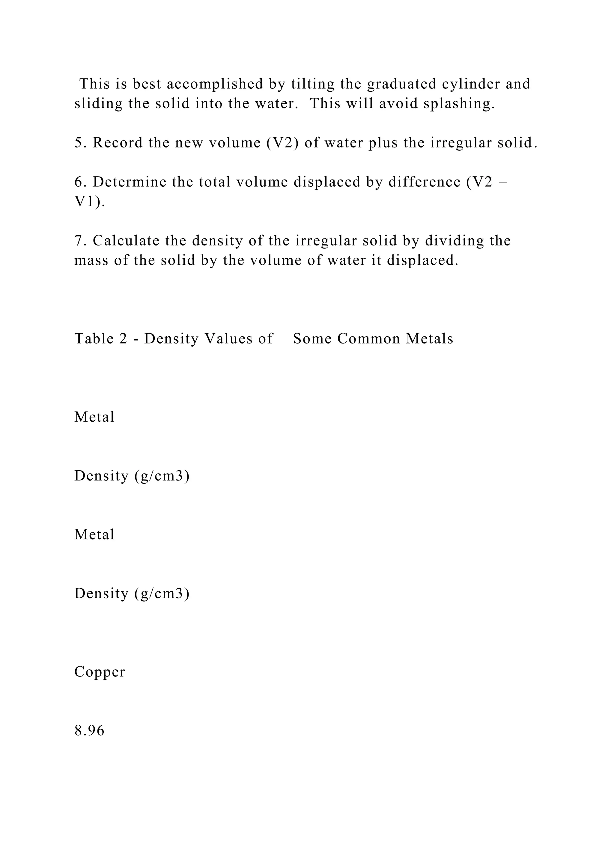 This is best accomplished by tilting the graduated cylinder and
sliding the solid into the water. This will avoid splashing.
5. Record the new volume (V2) of water plus the irregular solid.
6. Determine the total volume displaced by difference (V2 –
V1).
7. Calculate the density of the irregular solid by dividing the
mass of the solid by the volume of water it displaced.
Table 2 - Density Values of Some Common Metals
Metal
Density (g/cm3)
Metal
Density (g/cm3)
Copper
8.96
 
