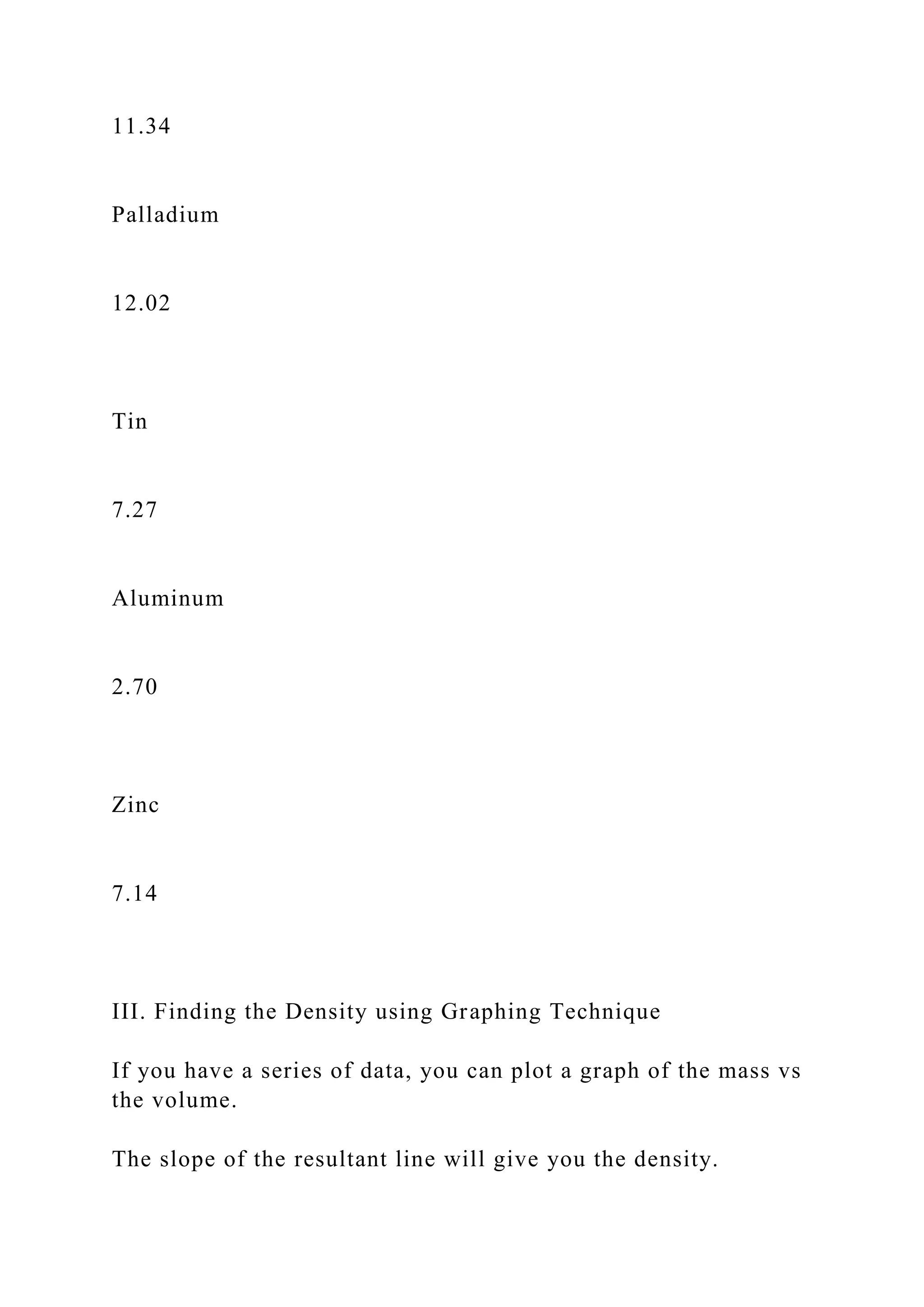 11.34
Palladium
12.02
Tin
7.27
Aluminum
2.70
Zinc
7.14
III. Finding the Density using Graphing Technique
If you have a series of data, you can plot a graph of the mass vs
the volume.
The slope of the resultant line will give you the density.
 