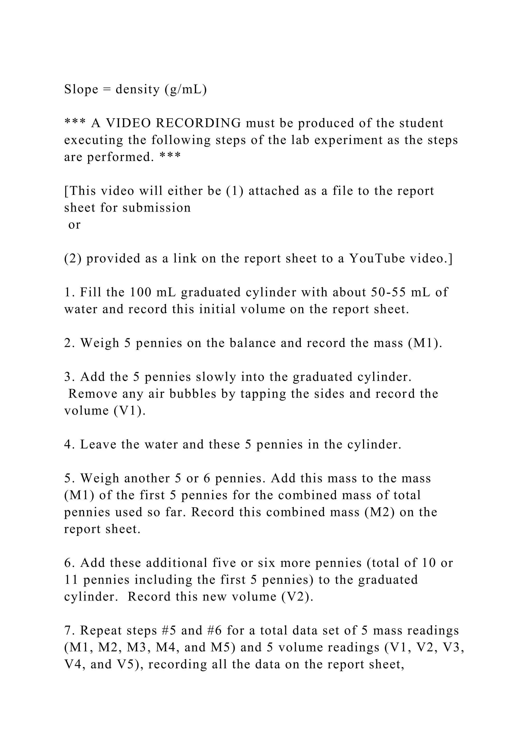 Slope = density (g/mL)
*** A VIDEO RECORDING must be produced of the student
executing the following steps of the lab experiment as the steps
are performed. ***
[This video will either be (1) attached as a file to the report
sheet for submission
or
(2) provided as a link on the report sheet to a YouTube video.]
1. Fill the 100 mL graduated cylinder with about 50-55 mL of
water and record this initial volume on the report sheet.
2. Weigh 5 pennies on the balance and record the mass (M1).
3. Add the 5 pennies slowly into the graduated cylinder.
Remove any air bubbles by tapping the sides and record the
volume (V1).
4. Leave the water and these 5 pennies in the cylinder.
5. Weigh another 5 or 6 pennies. Add this mass to the mass
(M1) of the first 5 pennies for the combined mass of total
pennies used so far. Record this combined mass (M2) on the
report sheet.
6. Add these additional five or six more pennies (total of 10 or
11 pennies including the first 5 pennies) to the graduated
cylinder. Record this new volume (V2).
7. Repeat steps #5 and #6 for a total data set of 5 mass readings
(M1, M2, M3, M4, and M5) and 5 volume readings (V1, V2, V3,
V4, and V5), recording all the data on the report sheet,
 